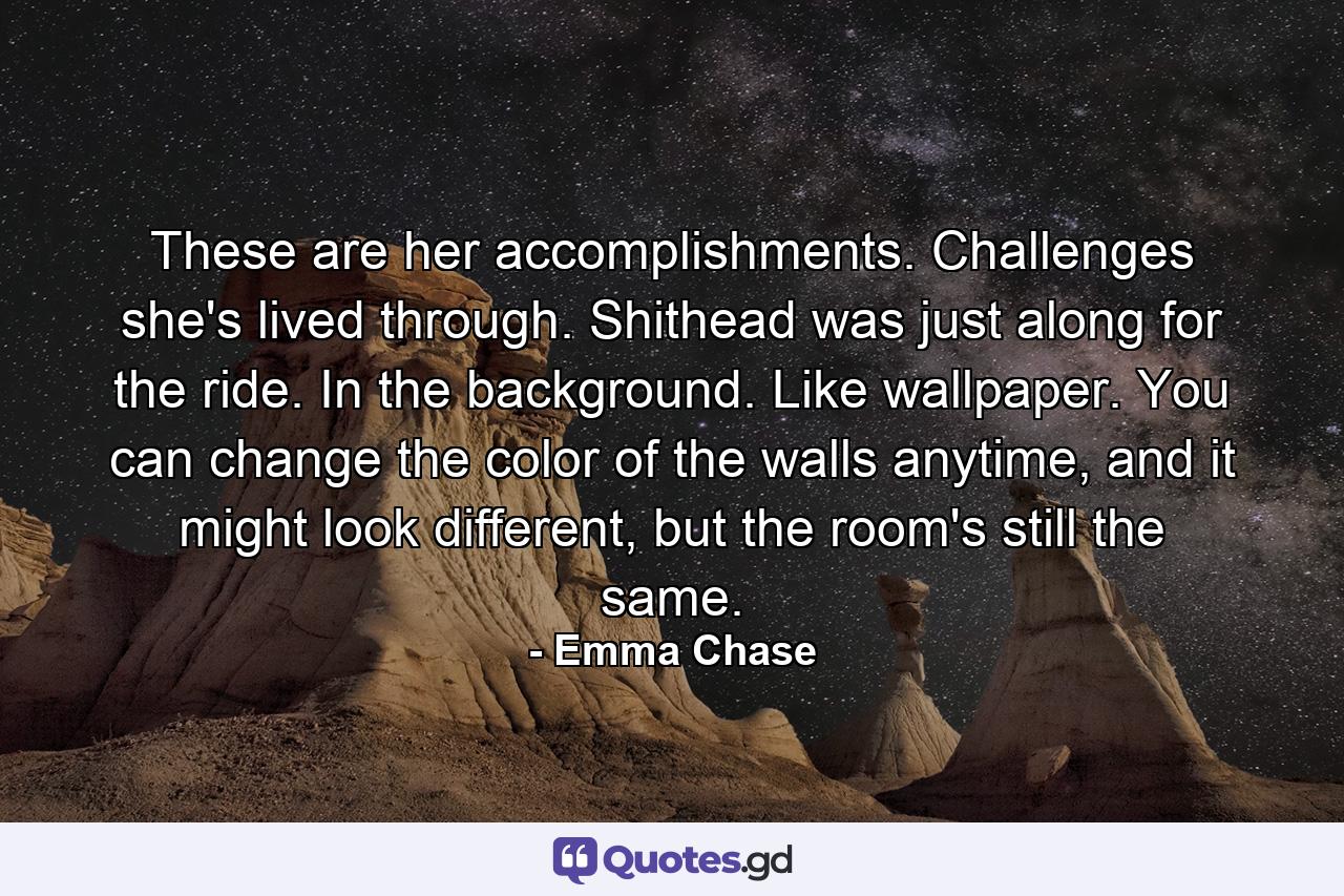 These are her accomplishments. Challenges she's lived through. Shithead was just along for the ride. In the background. Like wallpaper. You can change the color of the walls anytime, and it might look different, but the room's still the same. - Quote by Emma Chase