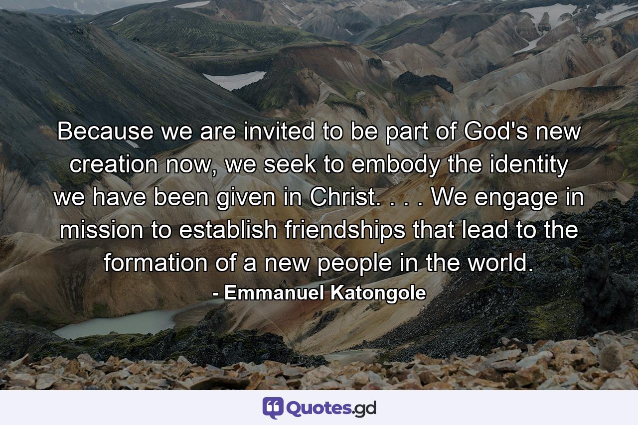 Because we are invited to be part of God's new creation now, we seek to embody the identity we have been given in Christ. . . . We engage in mission to establish friendships that lead to the formation of a new people in the world. - Quote by Emmanuel Katongole