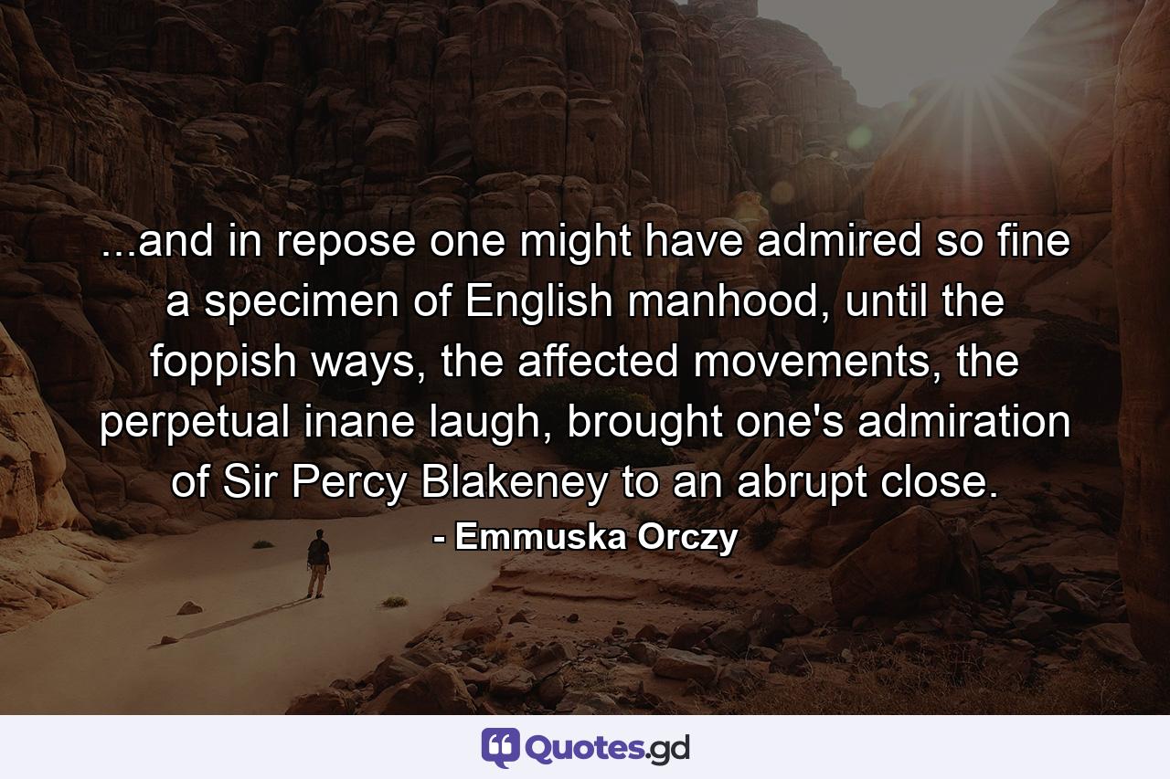 ...and in repose one might have admired so fine a specimen of English manhood, until the foppish ways, the affected movements, the perpetual inane laugh, brought one's admiration of Sir Percy Blakeney to an abrupt close. - Quote by Emmuska Orczy