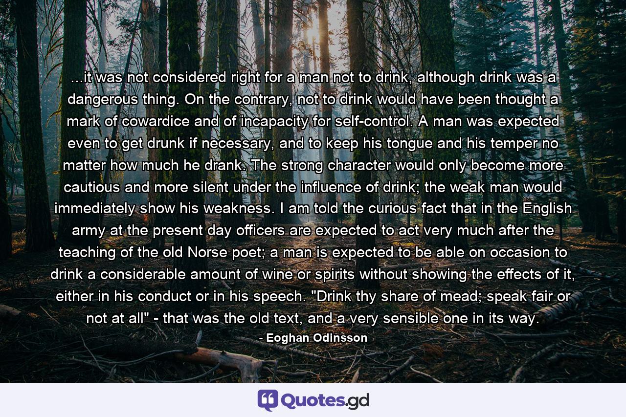 ...it was not considered right for a man not to drink, although drink was a dangerous thing. On the contrary, not to drink would have been thought a mark of cowardice and of incapacity for self-control. A man was expected even to get drunk if necessary, and to keep his tongue and his temper no matter how much he drank. The strong character would only become more cautious and more silent under the influence of drink; the weak man would immediately show his weakness. I am told the curious fact that in the English army at the present day officers are expected to act very much after the teaching of the old Norse poet; a man is expected to be able on occasion to drink a considerable amount of wine or spirits without showing the effects of it, either in his conduct or in his speech. 