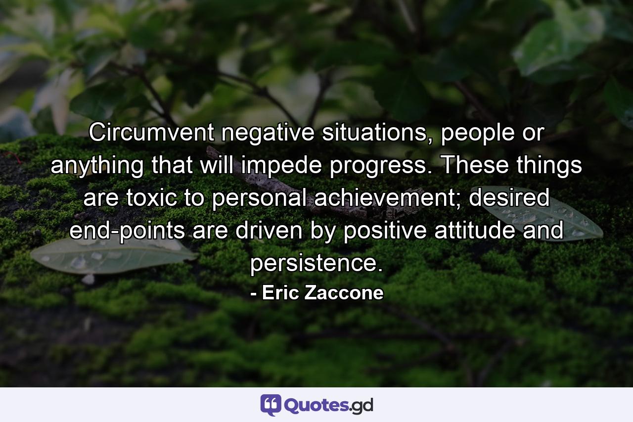 Circumvent negative situations, people or anything that will impede progress. These things are toxic to personal achievement; desired end-points are driven by positive attitude and persistence. - Quote by Eric Zaccone