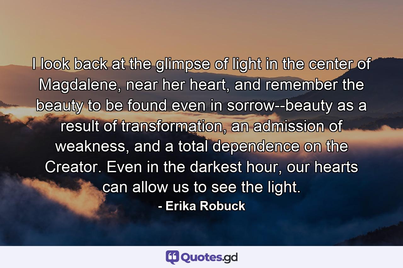 I look back at the glimpse of light in the center of Magdalene, near her heart, and remember the beauty to be found even in sorrow--beauty as a result of transformation, an admission of weakness, and a total dependence on the Creator. Even in the darkest hour, our hearts can allow us to see the light. - Quote by Erika Robuck