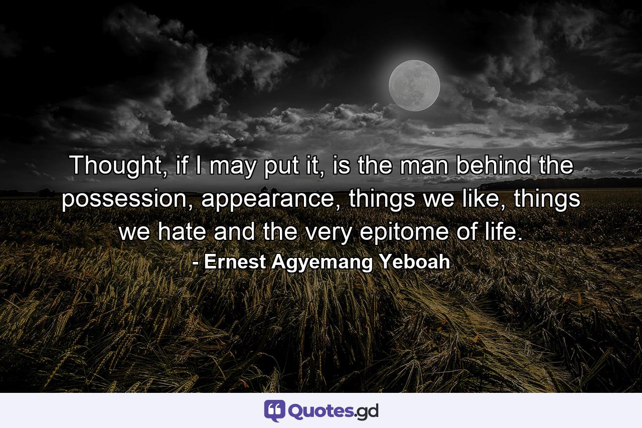 Thought, if I may put it, is the man behind the possession, appearance, things we like, things we hate and the very epitome of life. - Quote by Ernest Agyemang Yeboah