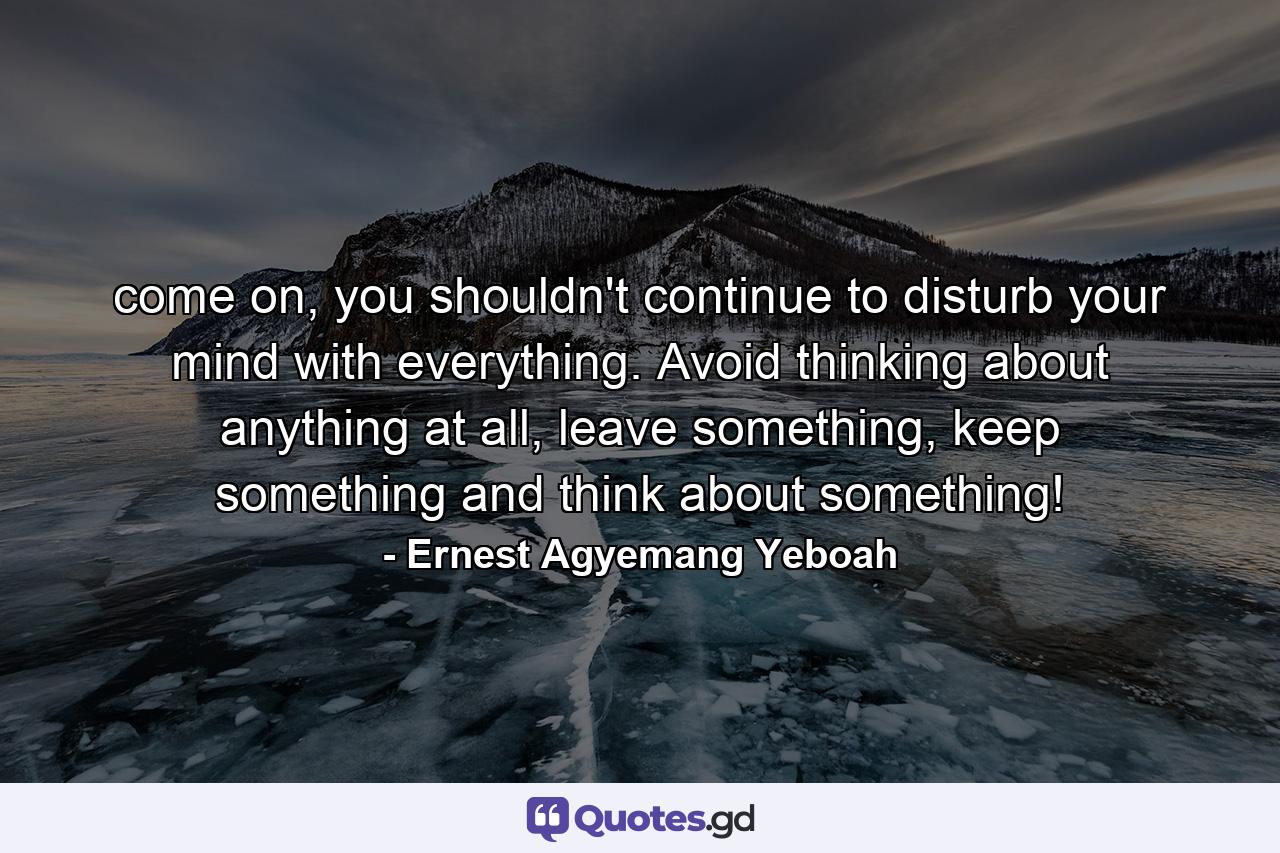 come on, you shouldn't continue to disturb your mind with everything. Avoid thinking about anything at all, leave something, keep something and think about something! - Quote by Ernest Agyemang Yeboah