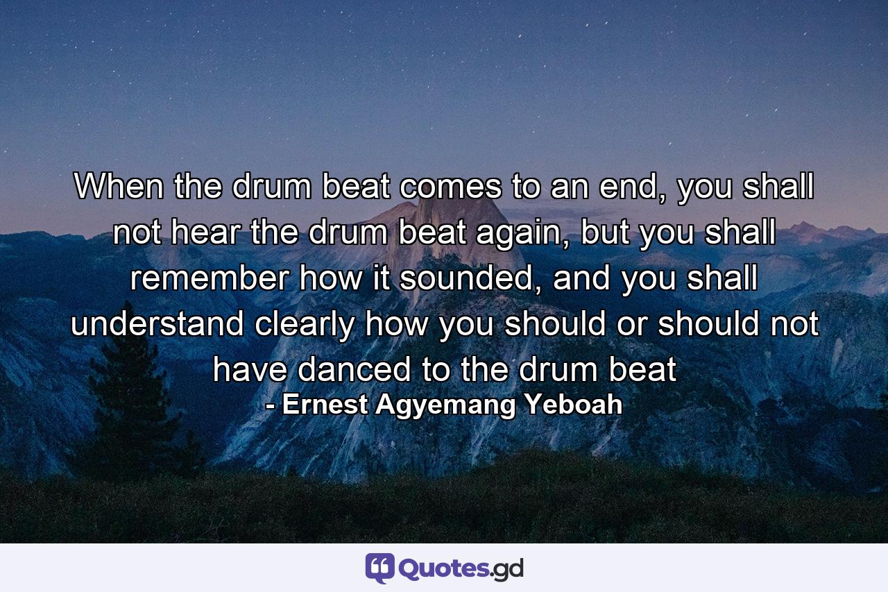 When the drum beat comes to an end, you shall not hear the drum beat again, but you shall remember how it sounded, and you shall understand clearly how you should or should not have danced to the drum beat - Quote by Ernest Agyemang Yeboah