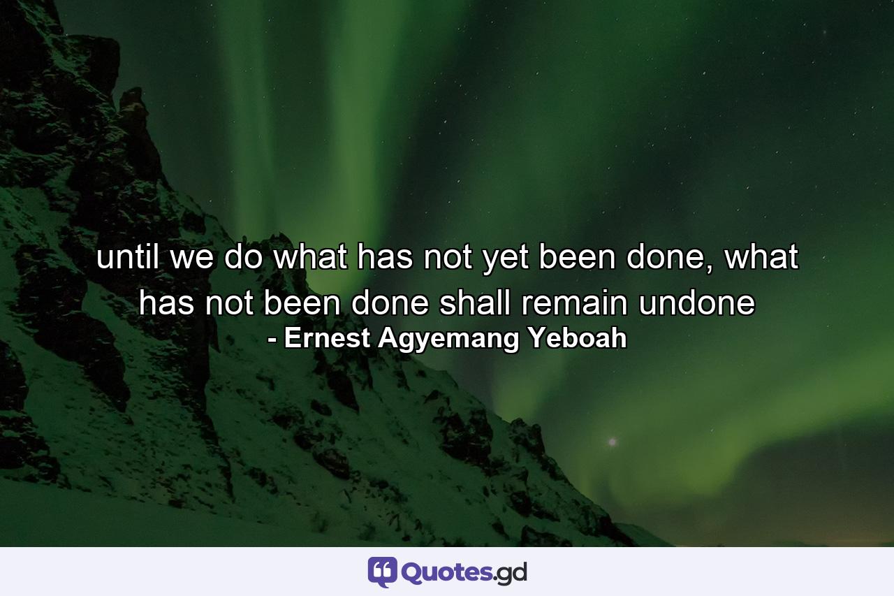 until we do what has not yet been done, what has not been done shall remain undone - Quote by Ernest Agyemang Yeboah