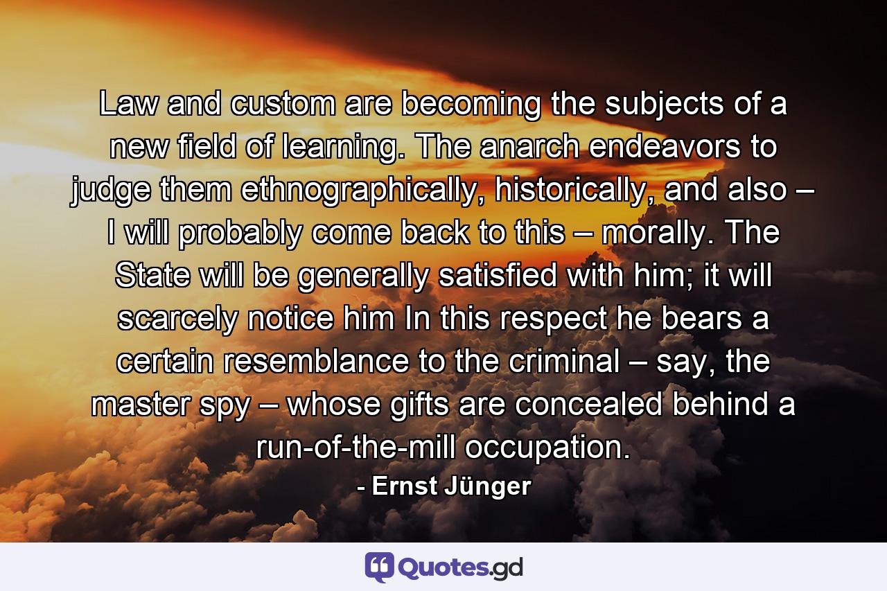 Law and custom are becoming the subjects of a new field of learning. The anarch endeavors to judge them ethnographically, historically, and also – I will probably come back to this – morally. The State will be generally satisfied with him; it will scarcely notice him In this respect he bears a certain resemblance to the criminal – say, the master spy – whose gifts are concealed behind a run-of-the-mill occupation. - Quote by Ernst Jünger