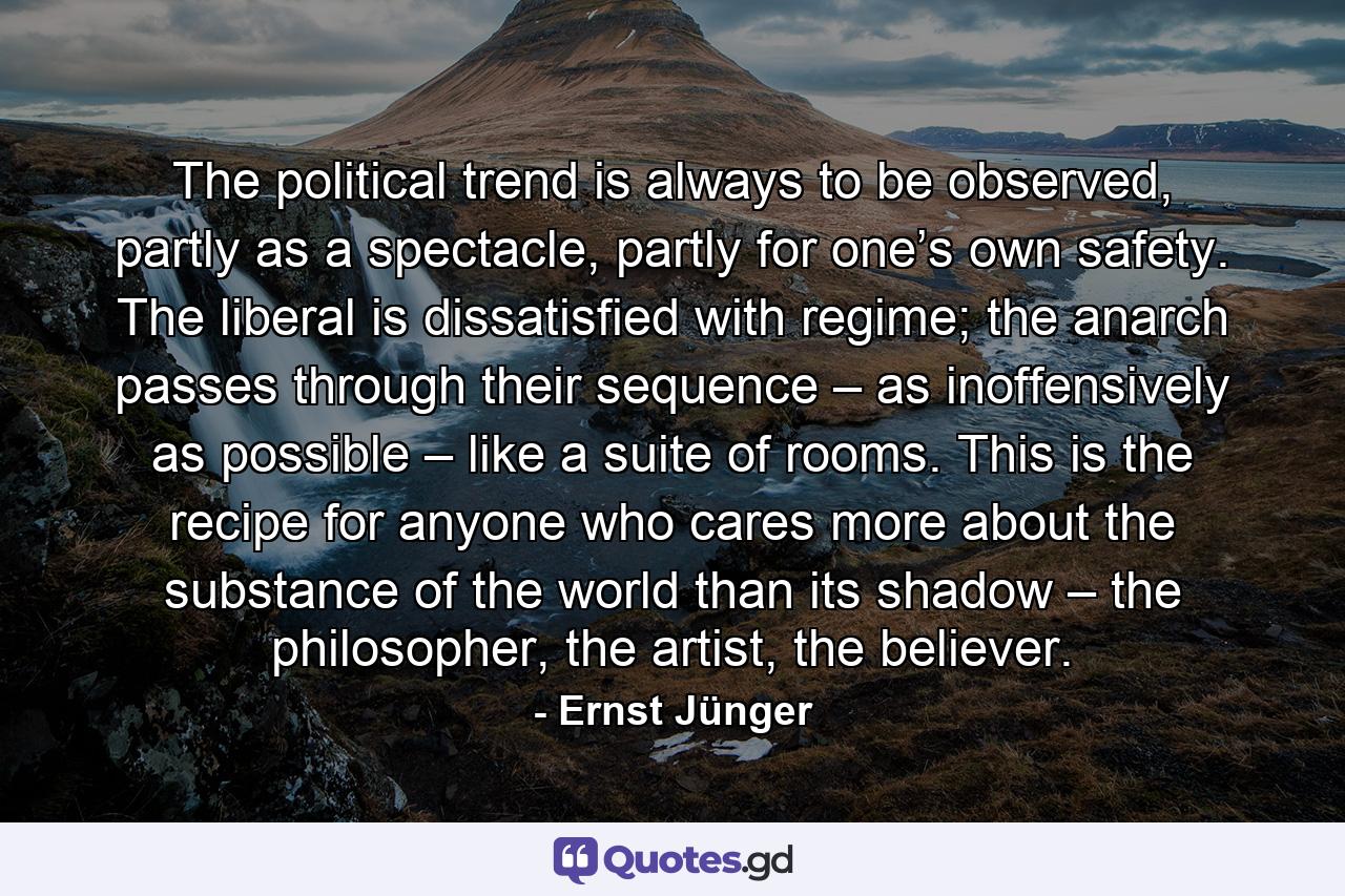 The political trend is always to be observed, partly as a spectacle, partly for one’s own safety. The liberal is dissatisfied with regime; the anarch passes through their sequence – as inoffensively as possible – like a suite of rooms. This is the recipe for anyone who cares more about the substance of the world than its shadow – the philosopher, the artist, the believer. - Quote by Ernst Jünger