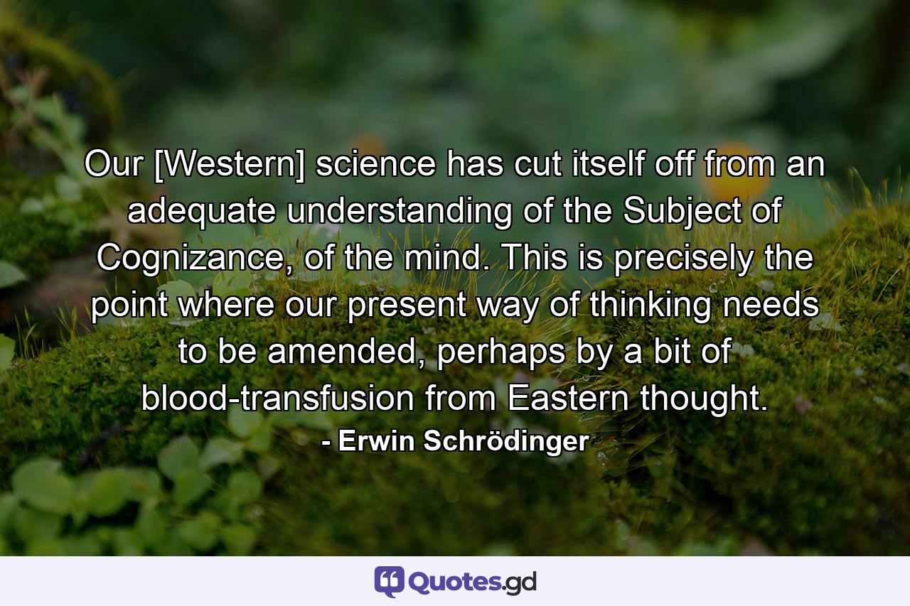 Our [Western] science has cut itself off from an adequate understanding of the Subject of Cognizance, of the mind. This is precisely the point where our present way of thinking needs to be amended, perhaps by a bit of blood-transfusion from Eastern thought. - Quote by Erwin Schrödinger