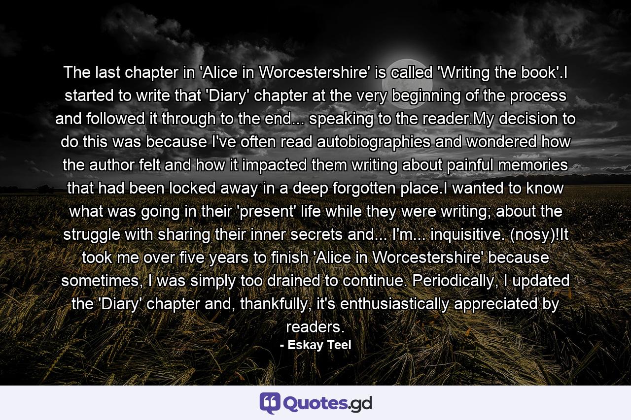 The last chapter in 'Alice in Worcestershire' is called 'Writing the book'.I started to write that 'Diary' chapter at the very beginning of the process and followed it through to the end... speaking to the reader.My decision to do this was because I've often read autobiographies and wondered how the author felt and how it impacted them writing about painful memories that had been locked away in a deep forgotten place.I wanted to know what was going in their 'present' life while they were writing; about the struggle with sharing their inner secrets and... I'm... inquisitive. (nosy)!It took me over five years to finish 'Alice in Worcestershire' because sometimes, I was simply too drained to continue. Periodically, I updated the 'Diary' chapter and, thankfully, it's enthusiastically appreciated by readers. - Quote by Eskay Teel