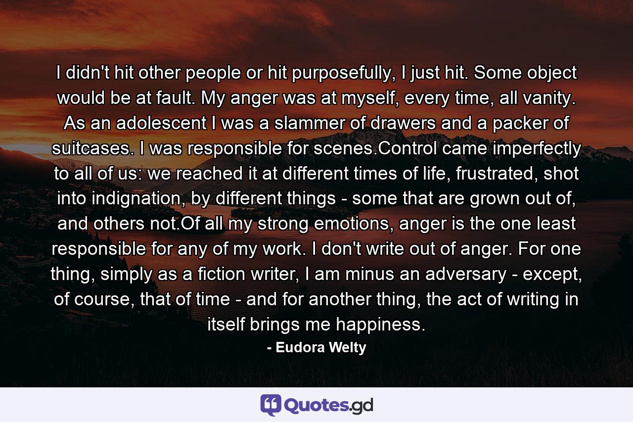 I didn't hit other people or hit purposefully, I just hit. Some object would be at fault. My anger was at myself, every time, all vanity. As an adolescent I was a slammer of drawers and a packer of suitcases. I was responsible for scenes.Control came imperfectly to all of us: we reached it at different times of life, frustrated, shot into indignation, by different things - some that are grown out of, and others not.Of all my strong emotions, anger is the one least responsible for any of my work. I don't write out of anger. For one thing, simply as a fiction writer, I am minus an adversary - except, of course, that of time - and for another thing, the act of writing in itself brings me happiness. - Quote by Eudora Welty