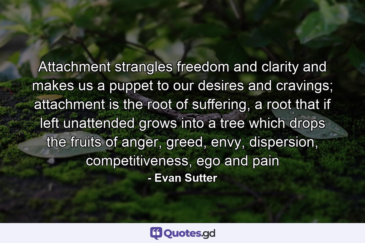 Attachment strangles freedom and clarity and makes us a puppet to our desires and cravings; attachment is the root of suffering, a root that if left unattended grows into a tree which drops the fruits of anger, greed, envy, dispersion, competitiveness, ego and pain - Quote by Evan Sutter