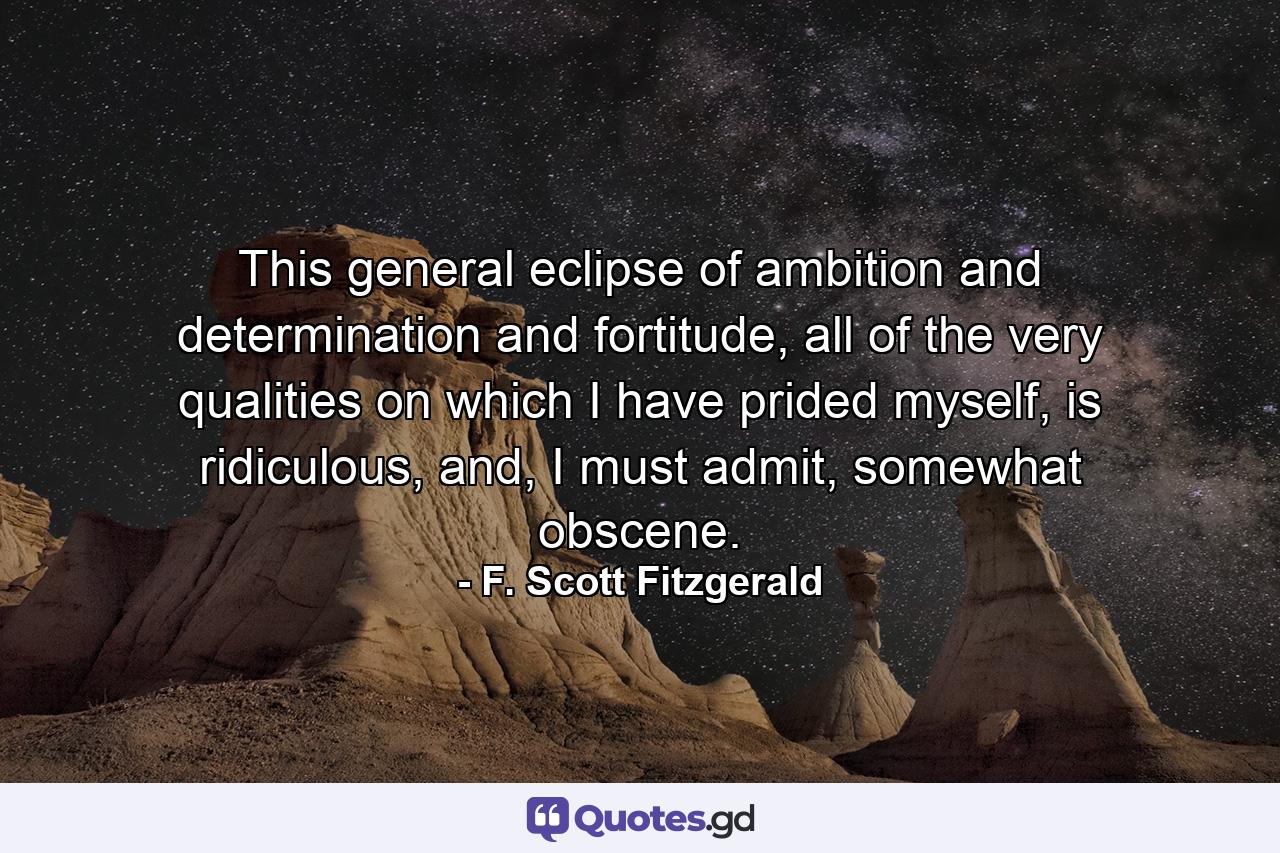 This general eclipse of ambition and determination and fortitude, all of the very qualities on which I have prided myself, is ridiculous, and, I must admit, somewhat obscene. - Quote by F. Scott Fitzgerald