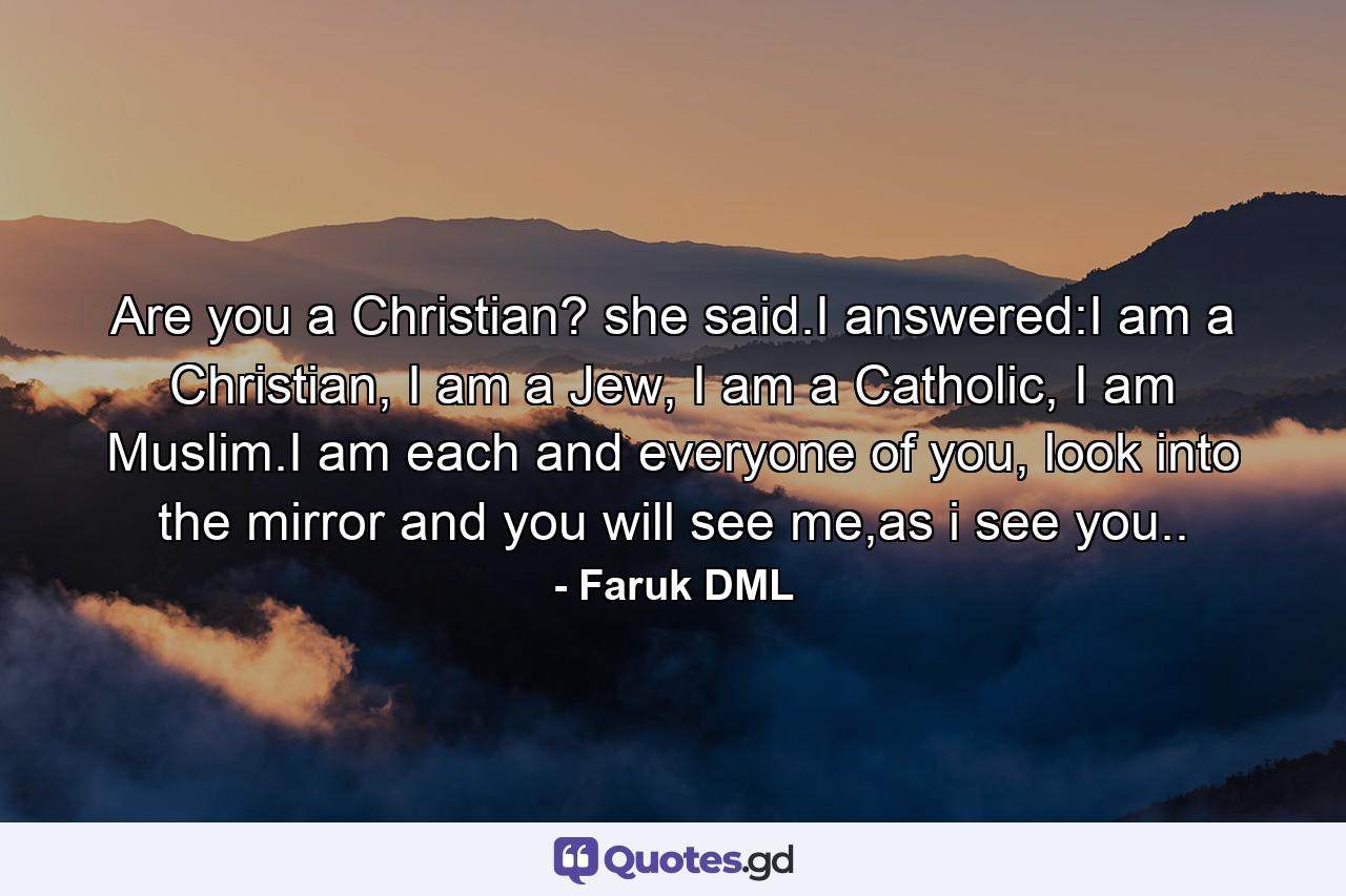 Are you a Christian? she said.I answered:I am a Christian, I am a Jew, I am a Catholic, I am Muslim.I am each and everyone of you, look into the mirror and you will see me,as i see you.. - Quote by Faruk DML