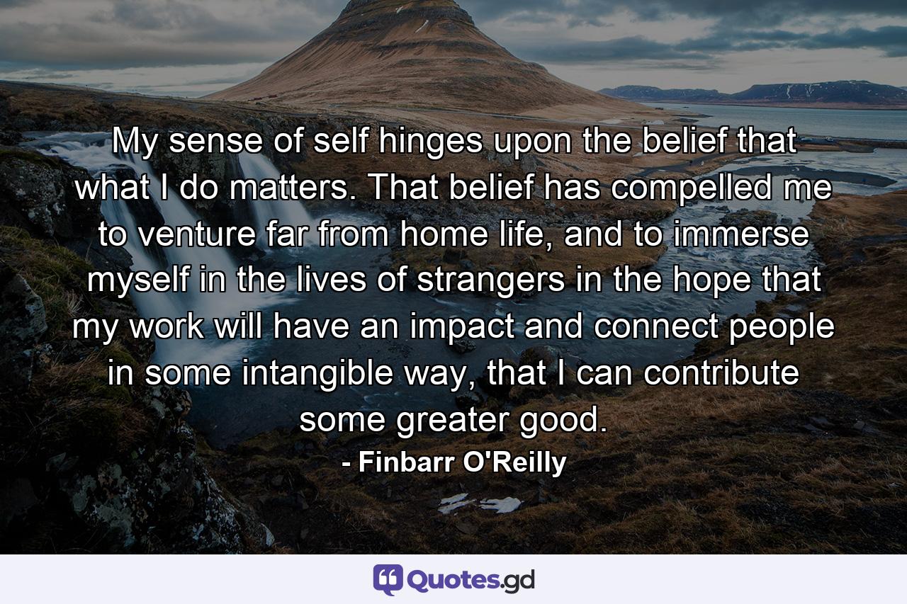 My sense of self hinges upon the belief that what I do matters. That belief has compelled me to venture far from home life, and to immerse myself in the lives of strangers in the hope that my work will have an impact and connect people in some intangible way, that I can contribute some greater good. - Quote by Finbarr O'Reilly