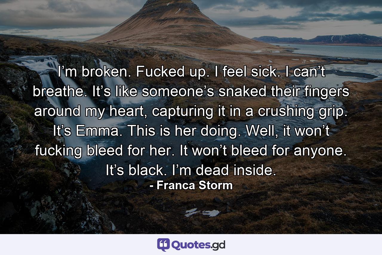 I’m broken. Fucked up. I feel sick. I can’t breathe. It’s like someone’s snaked their fingers around my heart, capturing it in a crushing grip. It’s Emma. This is her doing. Well, it won’t fucking bleed for her. It won’t bleed for anyone. It’s black. I’m dead inside. - Quote by Franca Storm