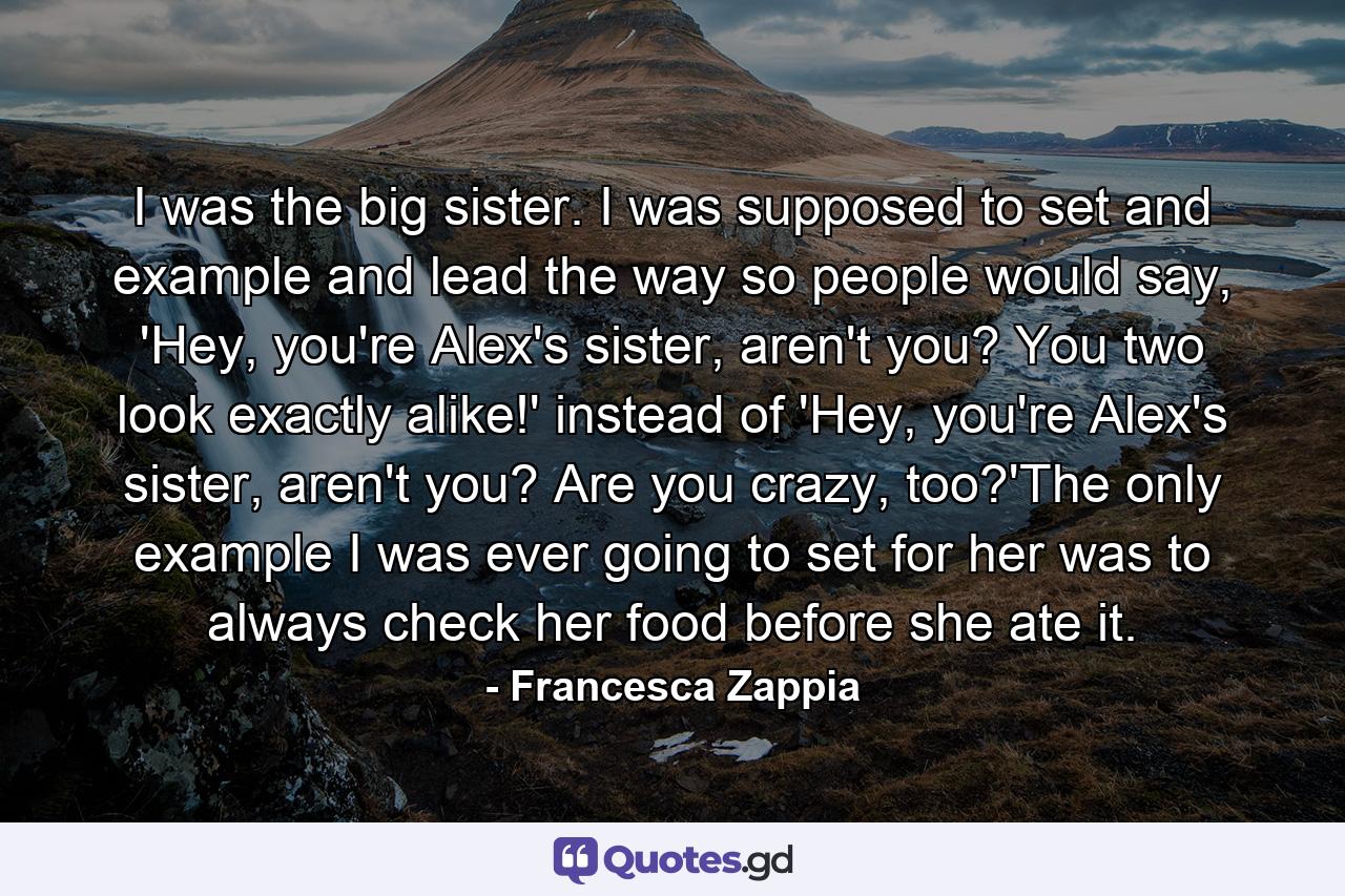 I was the big sister. I was supposed to set and example and lead the way so people would say, 'Hey, you're Alex's sister, aren't you? You two look exactly alike!' instead of 'Hey, you're Alex's sister, aren't you? Are you crazy, too?'The only example I was ever going to set for her was to always check her food before she ate it. - Quote by Francesca Zappia