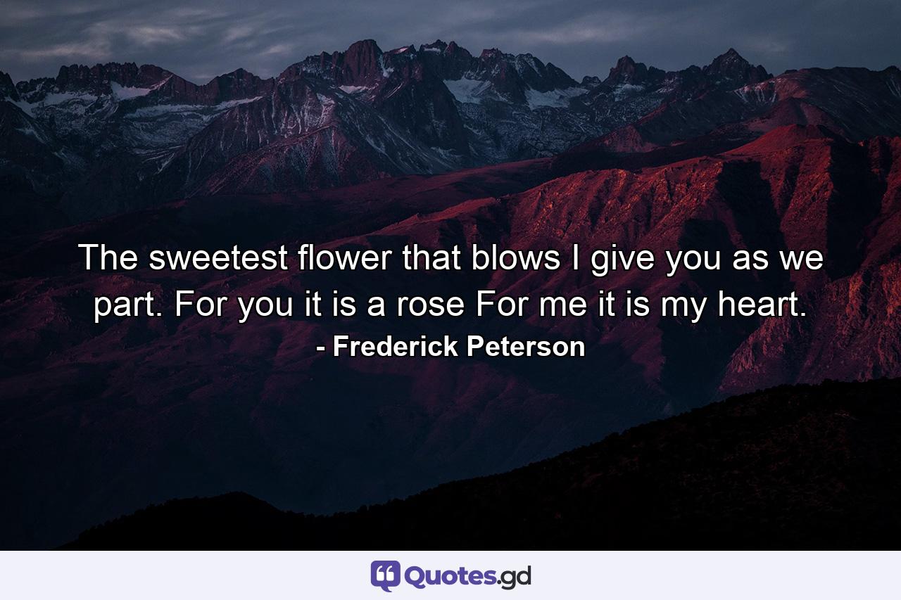 The sweetest flower that blows  I give you as we part. For you it is a rose For me it is my heart. - Quote by Frederick Peterson