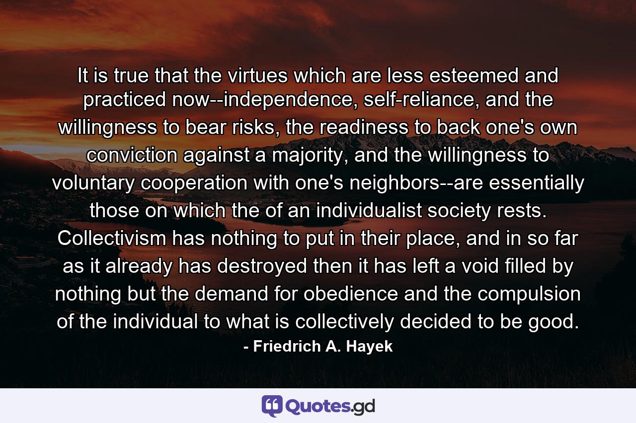 It is true that the virtues which are less esteemed and practiced now--independence, self-reliance, and the willingness to bear risks, the readiness to back one's own conviction against a majority, and the willingness to voluntary cooperation with one's neighbors--are essentially those on which the of an individualist society rests. Collectivism has nothing to put in their place, and in so far as it already has destroyed then it has left a void filled by nothing but the demand for obedience and the compulsion of the individual to what is collectively decided to be good. - Quote by Friedrich A. Hayek