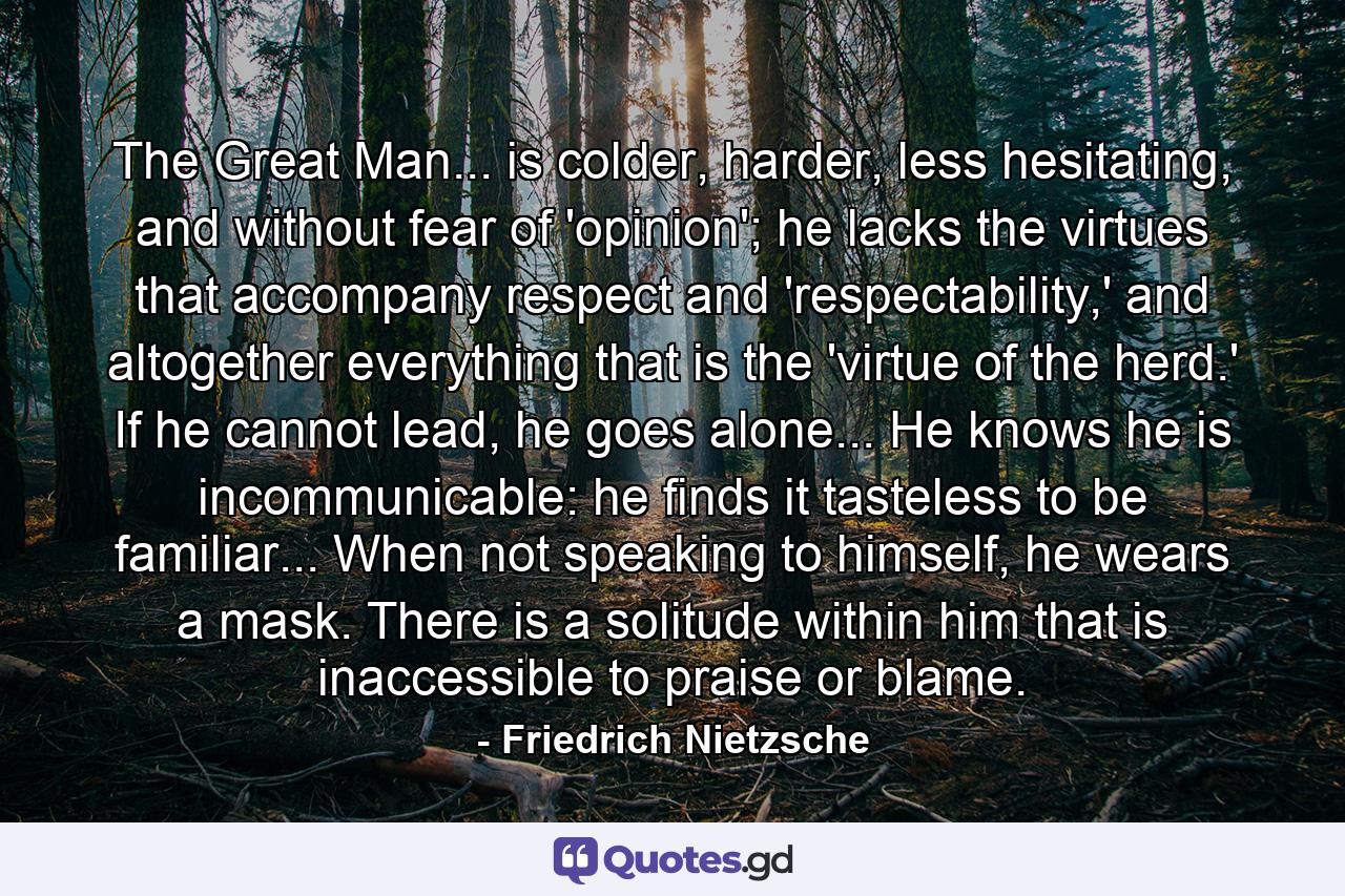 The Great Man... is colder, harder, less hesitating, and without fear of 'opinion'; he lacks the virtues that accompany respect and 'respectability,' and altogether everything that is the 'virtue of the herd.' If he cannot lead, he goes alone... He knows he is incommunicable: he finds it tasteless to be familiar... When not speaking to himself, he wears a mask. There is a solitude within him that is inaccessible to praise or blame. - Quote by Friedrich Nietzsche