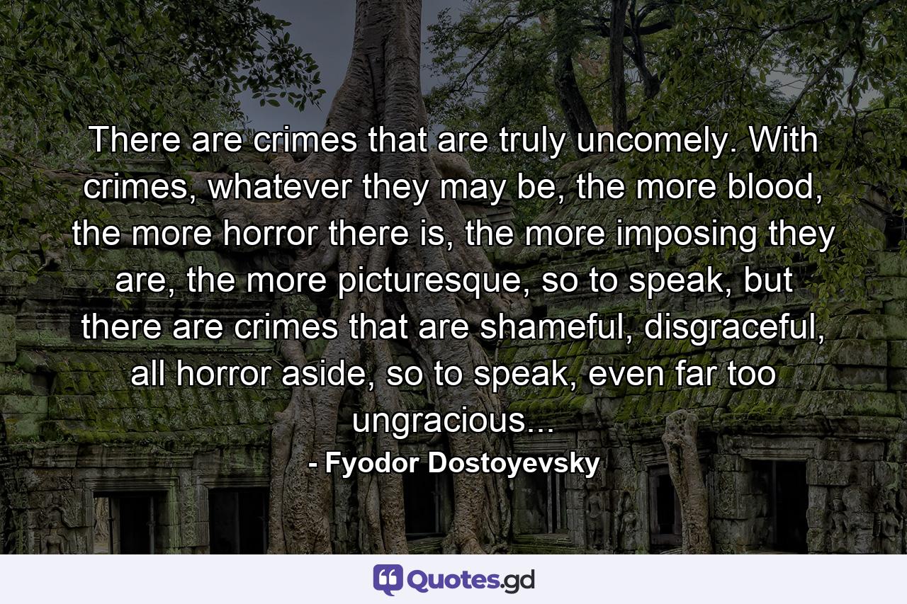 There are crimes that are truly uncomely. With crimes, whatever they may be, the more blood, the more horror there is, the more imposing they are, the more picturesque, so to speak, but there are crimes that are shameful, disgraceful, all horror aside, so to speak, even far too ungracious... - Quote by Fyodor Dostoyevsky