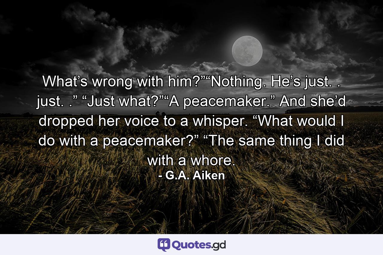 What’s wrong with him?”“Nothing. He’s just. . just. .” “Just what?”“A peacemaker.” And she’d dropped her voice to a whisper. “What would I do with a peacemaker?” “The same thing I did with a whore. - Quote by G.A. Aiken