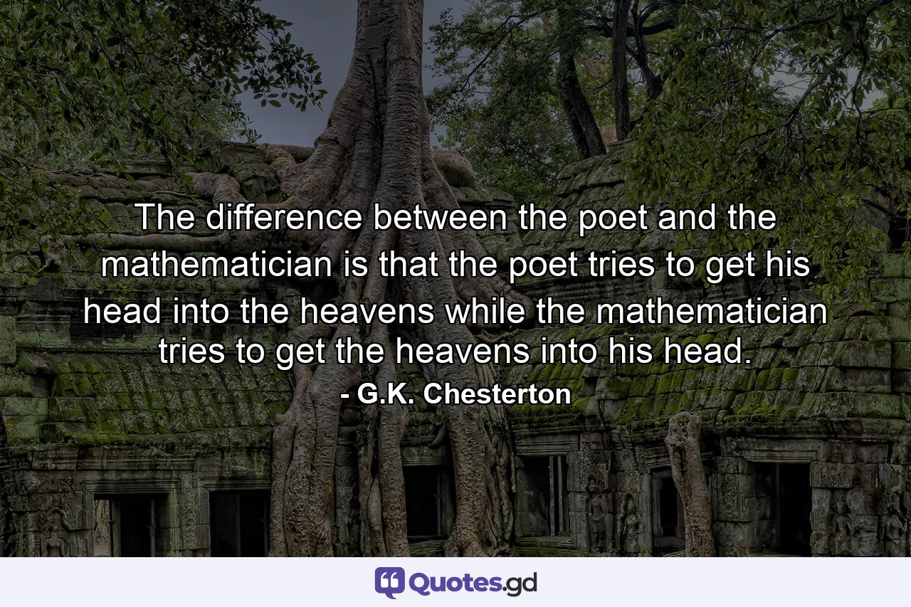 The difference between the poet and the mathematician is that the poet tries to get his head into the heavens while the mathematician tries to get the heavens into his head. - Quote by G.K. Chesterton