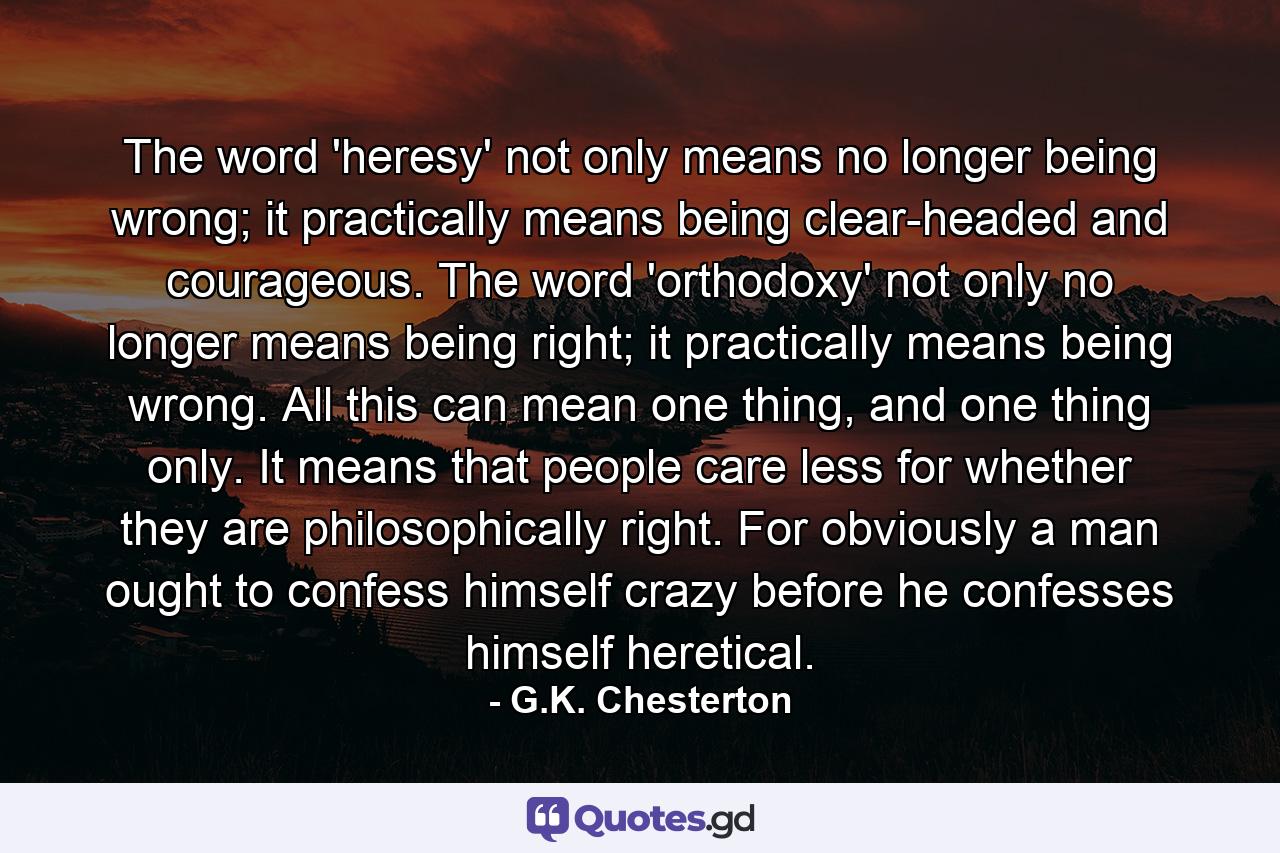 The word 'heresy' not only means no longer being wrong; it practically means being clear-headed and courageous. The word 'orthodoxy' not only no longer means being right; it practically means being wrong. All this can mean one thing, and one thing only. It means that people care less for whether they are philosophically right. For obviously a man ought to confess himself crazy before he confesses himself heretical. - Quote by G.K. Chesterton