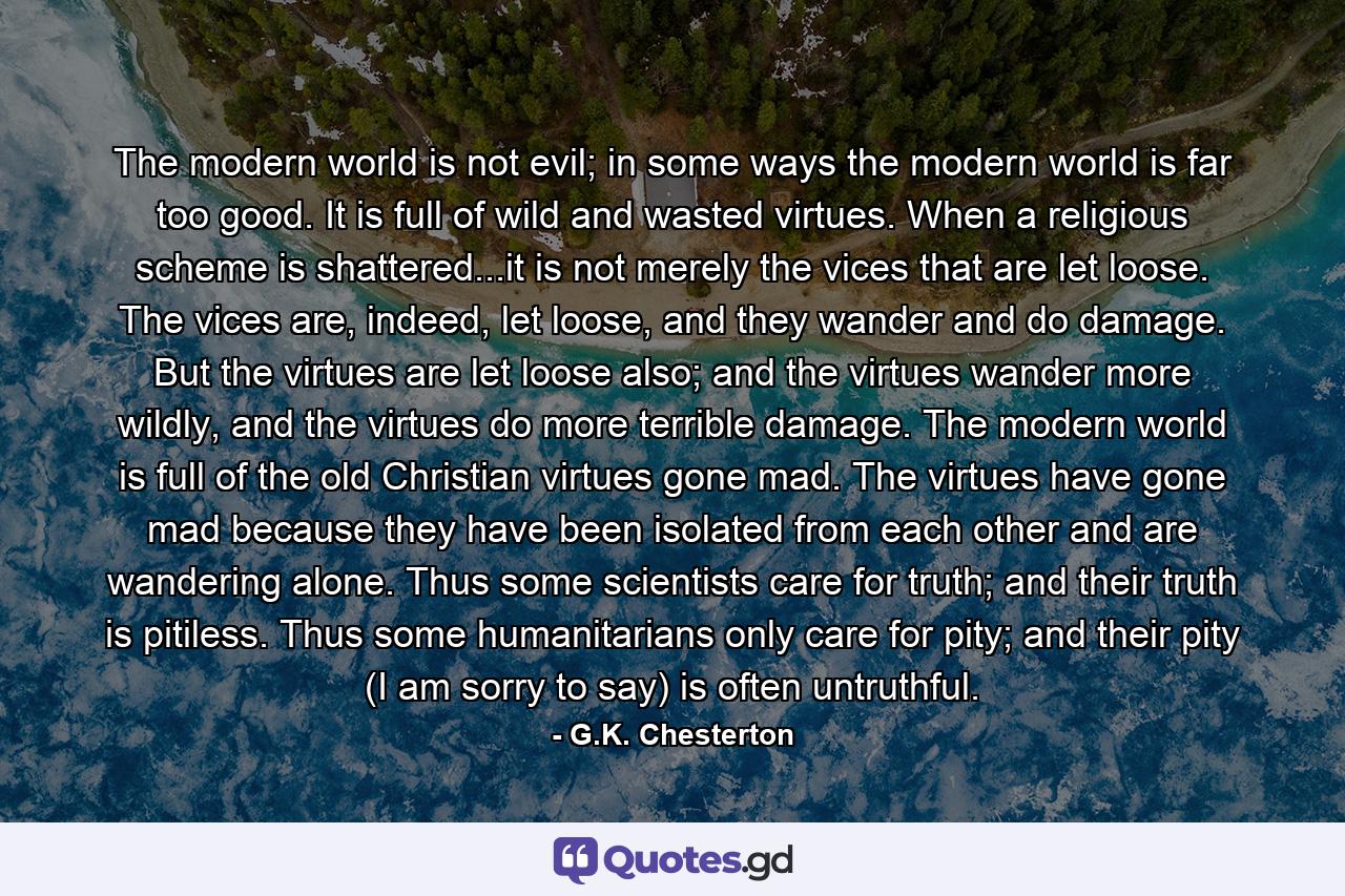 The modern world is not evil; in some ways the modern world is far too good. It is full of wild and wasted virtues. When a religious scheme is shattered...it is not merely the vices that are let loose. The vices are, indeed, let loose, and they wander and do damage. But the virtues are let loose also; and the virtues wander more wildly, and the virtues do more terrible damage. The modern world is full of the old Christian virtues gone mad. The virtues have gone mad because they have been isolated from each other and are wandering alone. Thus some scientists care for truth; and their truth is pitiless. Thus some humanitarians only care for pity; and their pity (I am sorry to say) is often untruthful. - Quote by G.K. Chesterton