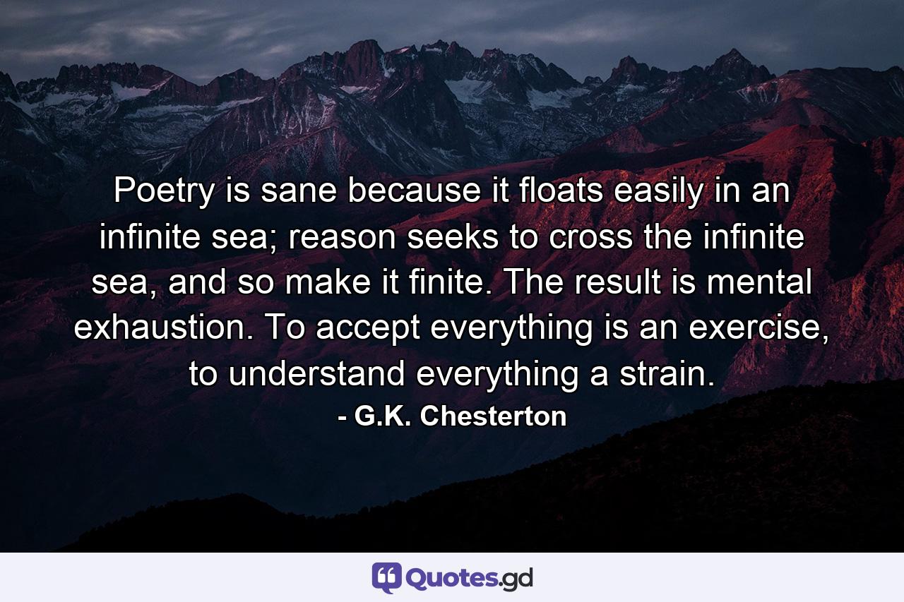 Poetry is sane because it floats easily in an infinite sea; reason seeks to cross the infinite sea, and so make it finite. The result is mental exhaustion. To accept everything is an exercise, to understand everything a strain. - Quote by G.K. Chesterton