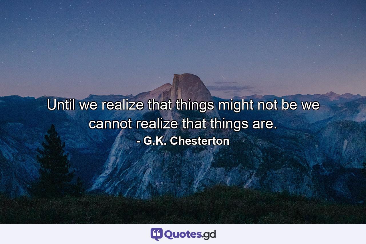 Until we realize that things might not be we cannot realize that things are. - Quote by G.K. Chesterton