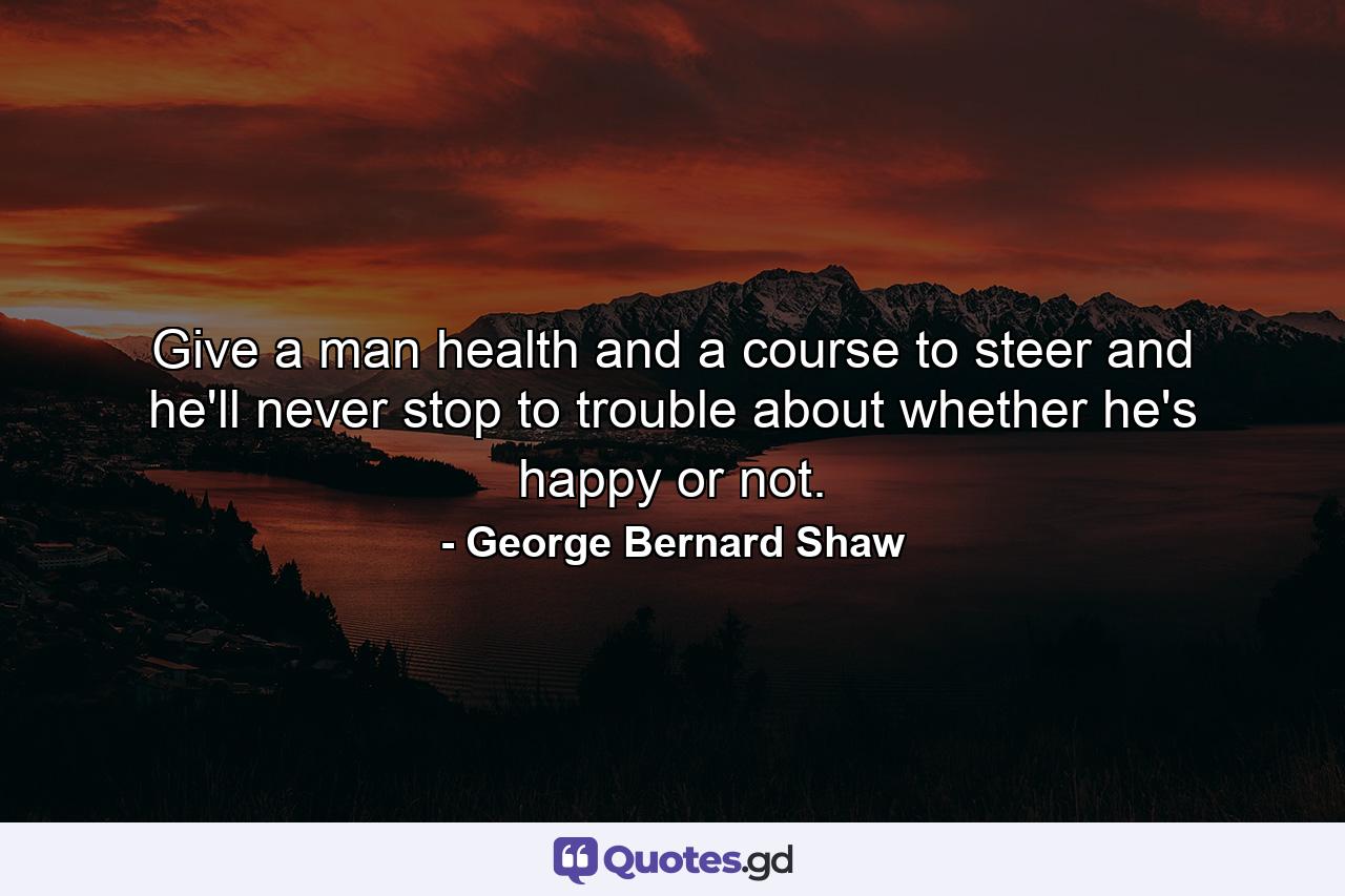 Give a man health and a course to steer  and he'll never stop to trouble about whether he's happy or not. - Quote by George Bernard Shaw