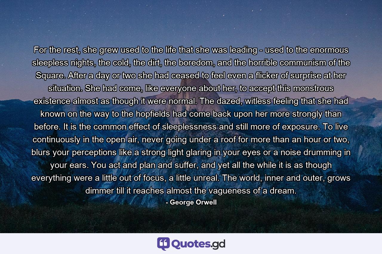 For the rest, she grew used to the life that she was leading - used to the enormous sleepless nights, the cold, the dirt, the boredom, and the horrible communism of the Square. After a day or two she had ceased to feel even a flicker of surprise at her situation. She had come, like everyone about her, to accept this monstrous existence almost as though it were normal. The dazed, witless feeling that she had known on the way to the hopfields had come back upon her more strongly than before. It is the common effect of sleeplessness and still more of exposure. To live continuously in the open air, never going under a roof for more than an hour or two, blurs your perceptions like a strong light glaring in your eyes or a noise drumming in your ears. You act and plan and suffer, and yet all the while it is as though everything were a little out of focus, a little unreal. The world, inner and outer, grows dimmer till it reaches almost the vagueness of a dream. - Quote by George Orwell
