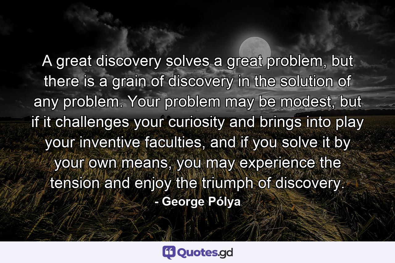 A great discovery solves a great problem, but there is a grain of discovery in the solution of any problem. Your problem may be modest, but if it challenges your curiosity and brings into play your inventive faculties, and if you solve it by your own means, you may experience the tension and enjoy the triumph of discovery. - Quote by George Pólya