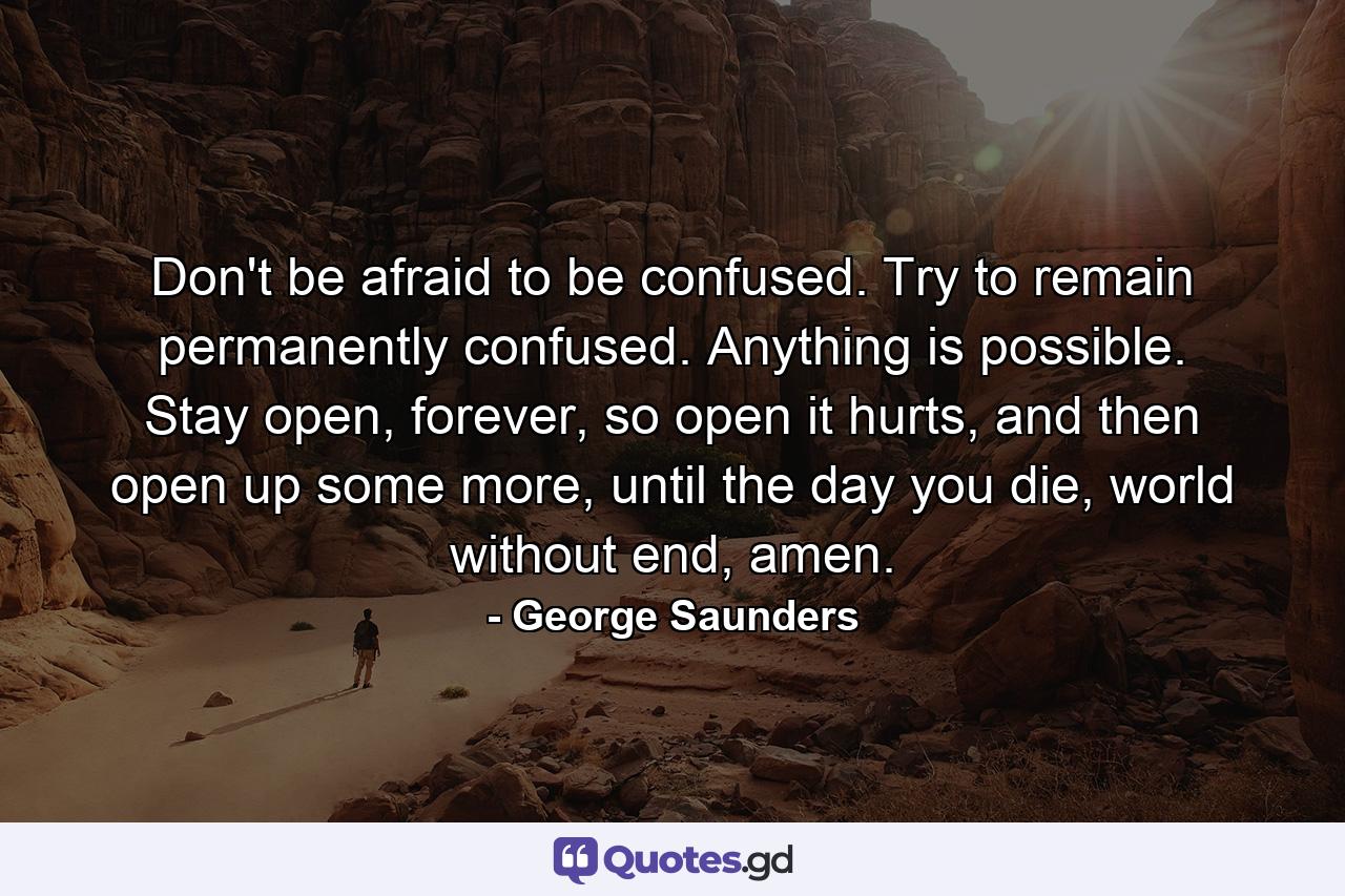 Don't be afraid to be confused. Try to remain permanently confused. Anything is possible. Stay open, forever, so open it hurts, and then open up some more, until the day you die, world without end, amen. - Quote by George Saunders