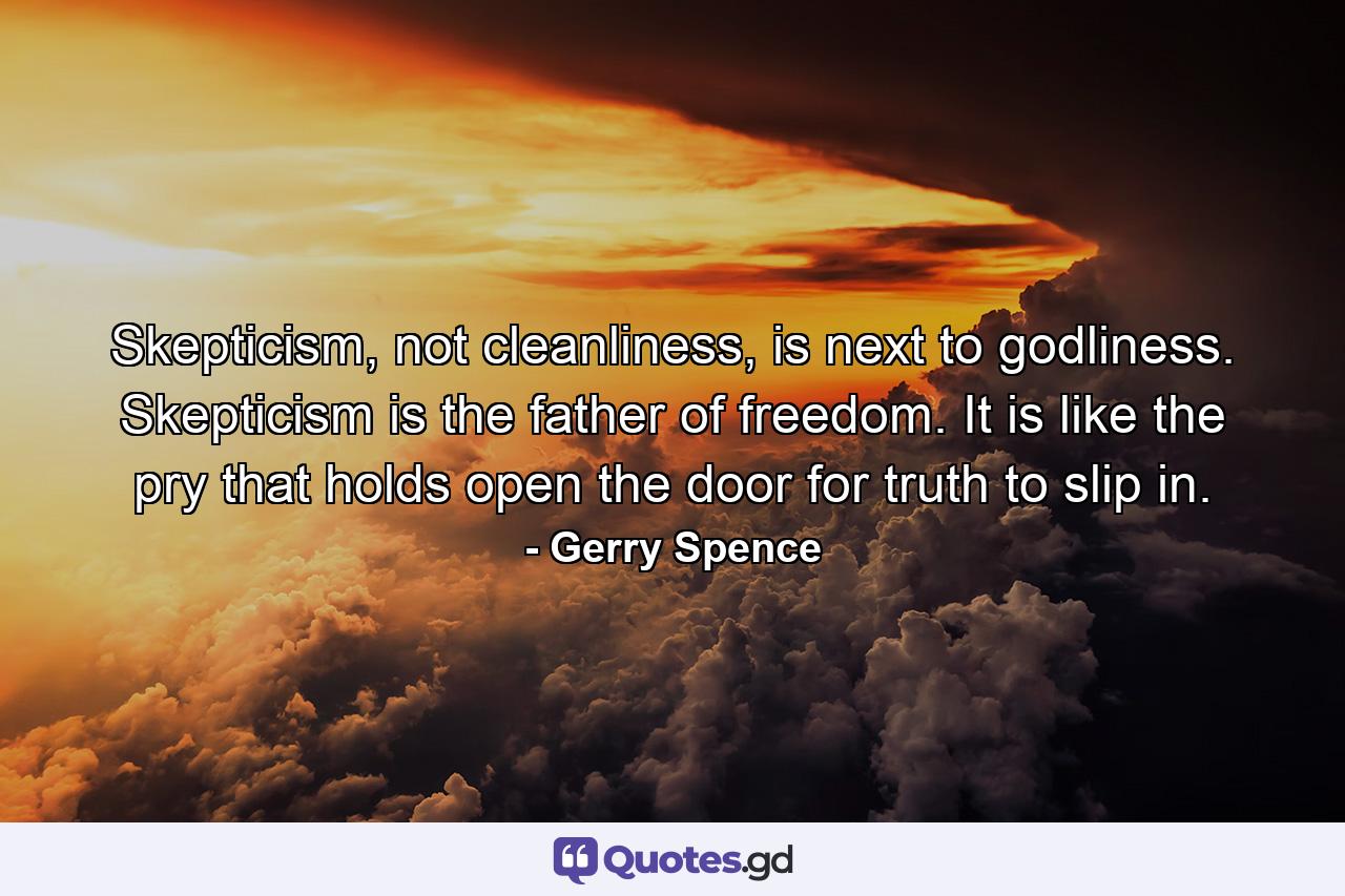 Skepticism, not cleanliness, is next to godliness. Skepticism is the father of freedom. It is like the pry that holds open the door for truth to slip in. - Quote by Gerry Spence