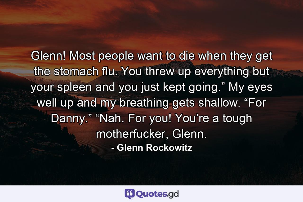 Glenn! Most people want to die when they get the stomach flu. You threw up everything but your spleen and you just kept going.” My eyes well up and my breathing gets shallow. “For Danny.” “Nah. For you! You’re a tough motherfucker, Glenn. - Quote by Glenn Rockowitz