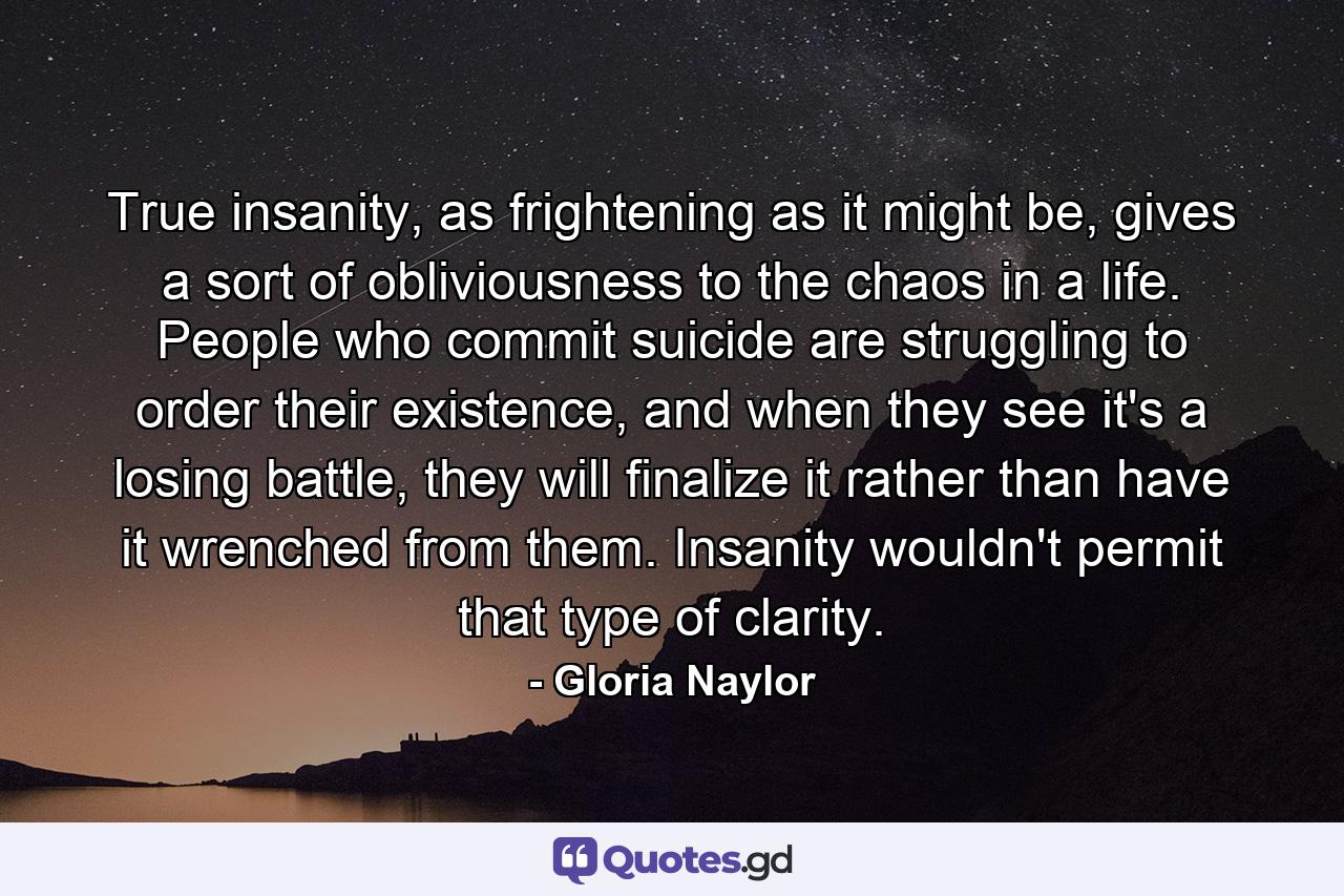 True insanity, as frightening as it might be, gives a sort of obliviousness to the chaos in a life. People who commit suicide are struggling to order their existence, and when they see it's a losing battle, they will finalize it rather than have it wrenched from them. Insanity wouldn't permit that type of clarity. - Quote by Gloria Naylor