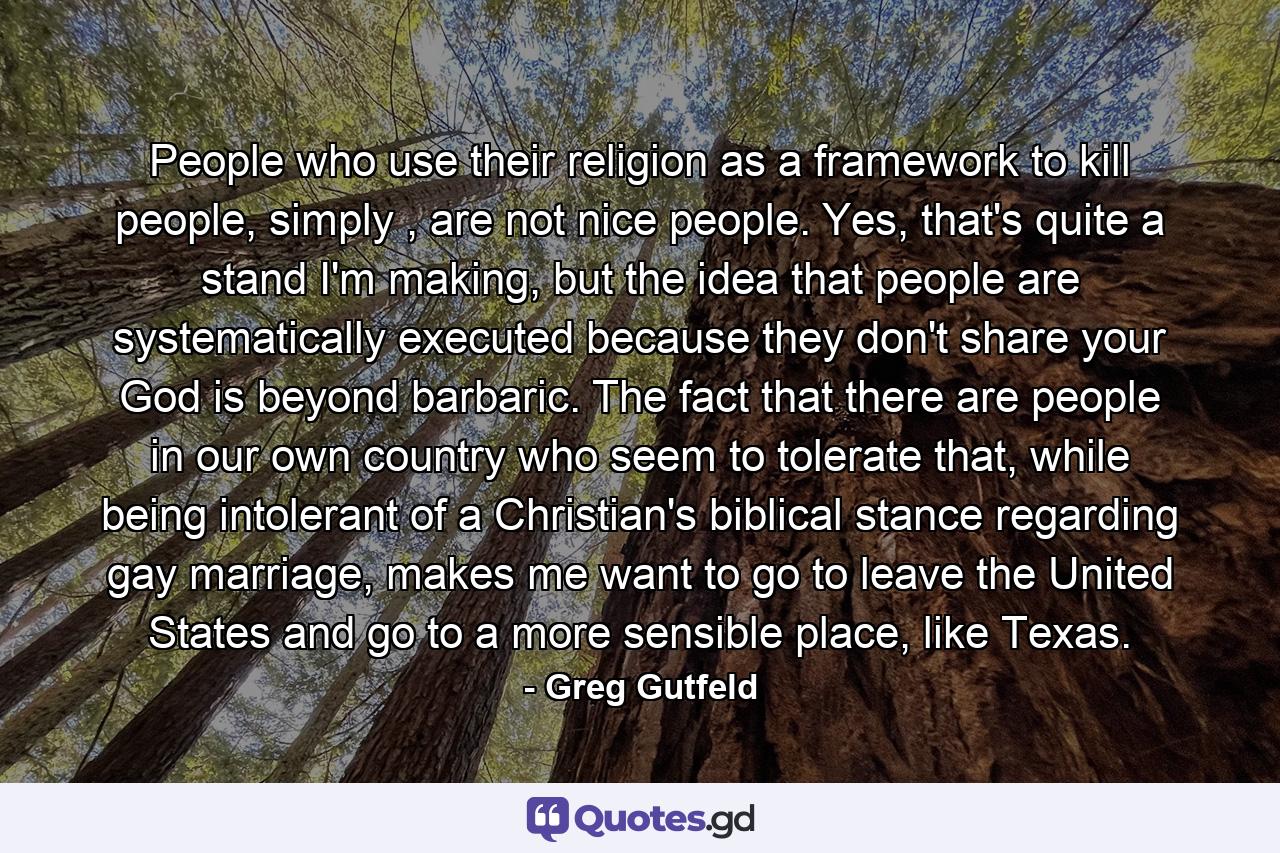 People who use their religion as a framework to kill people, simply , are not nice people. Yes, that's quite a stand I'm making, but the idea that people are systematically executed because they don't share your God is beyond barbaric. The fact that there are people in our own country who seem to tolerate that, while being intolerant of a Christian's biblical stance regarding gay marriage, makes me want to go to leave the United States and go to a more sensible place, like Texas. - Quote by Greg Gutfeld