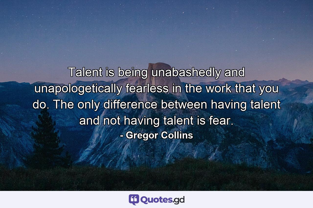 Talent is being unabashedly and unapologetically fearless in the work that you do. The only difference between having talent and not having talent is fear. - Quote by Gregor Collins