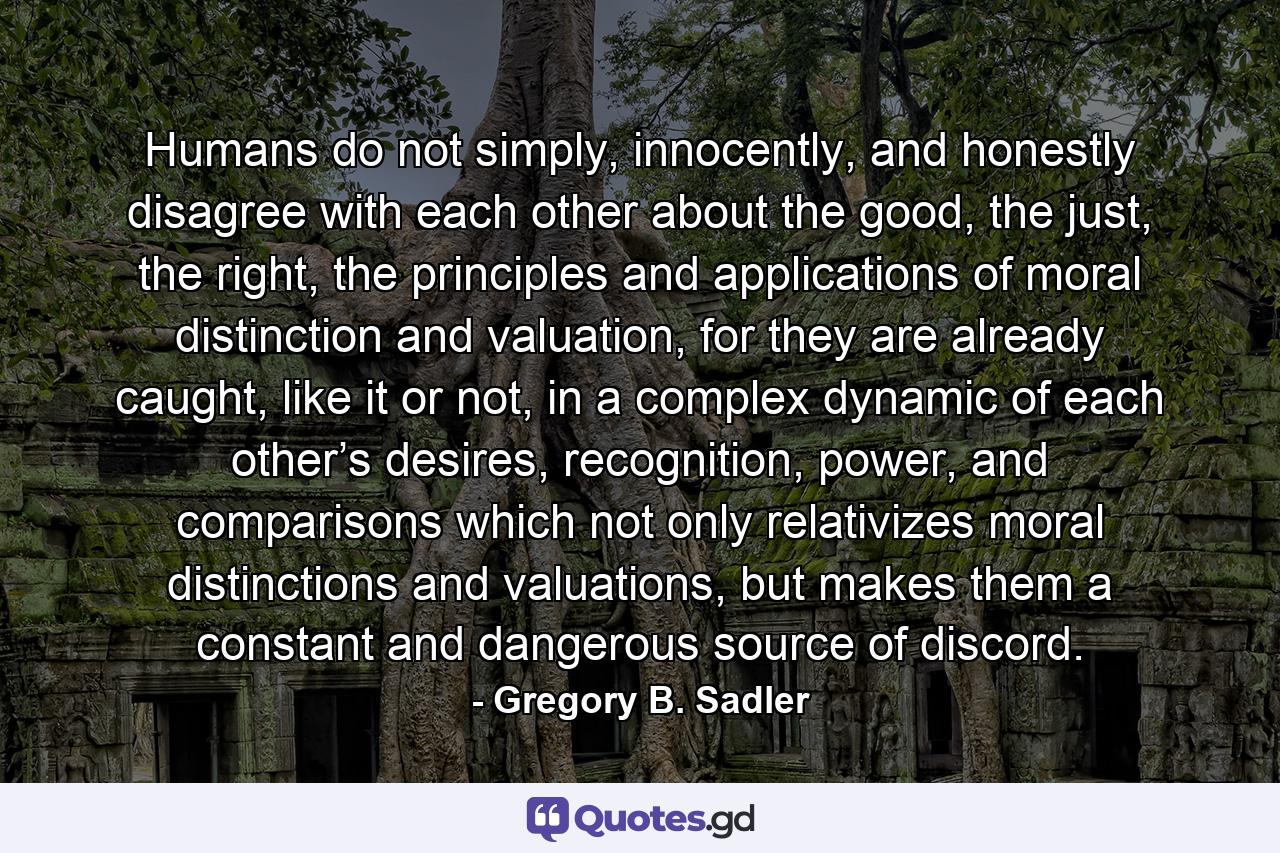 Humans do not simply, innocently, and honestly disagree with each other about the good, the just, the right, the principles and applications of moral distinction and valuation, for they are already caught, like it or not, in a complex dynamic of each other’s desires, recognition, power, and comparisons which not only relativizes moral distinctions and valuations, but makes them a constant and dangerous source of discord. - Quote by Gregory B. Sadler