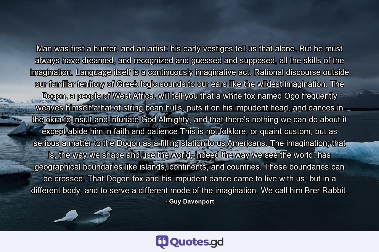 Man was first a hunter, and an artist: his early vestiges tell us that alone. But he must always have dreamed, and recognized and guessed and supposed, all the skills of the imagination. Language itself is a continuously imaginative act. Rational discourse outside our familiar territory of Greek logic sounds to our ears like the wildest imagination. The Dogon, a people of West Africa, will tell you that a white fox named Ogo frequently weaves himself a hat of string bean hulls, puts it on his impudent head, and dances in the okra to insult and infuriate God Almighty, and that there's nothing we can do about it except abide him in faith and patience.This is not folklore, or quaint custom, but as serious a matter to the Dogon as a filling station to us Americans. The imagination; that is, the way we shape and use the world, indeed the way we see the world, has geographical boundaries like islands, continents, and countries. These boundaries can be crossed. That Dogon fox and his impudent dance came to live with us, but in a different body, and to serve a different mode of the imagination. We call him Brer Rabbit. - Quote by Guy Davenport