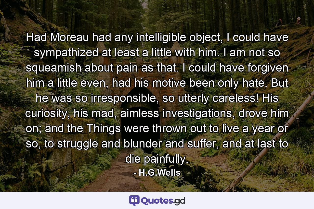 Had Moreau had any intelligible object, I could have sympathized at least a little with him. I am not so squeamish about pain as that. I could have forgiven him a little even, had his motive been only hate. But he was so irresponsible, so utterly careless! His curiosity, his mad, aimless investigations, drove him on; and the Things were thrown out to live a year or so, to struggle and blunder and suffer, and at last to die painfully. - Quote by H.G.Wells