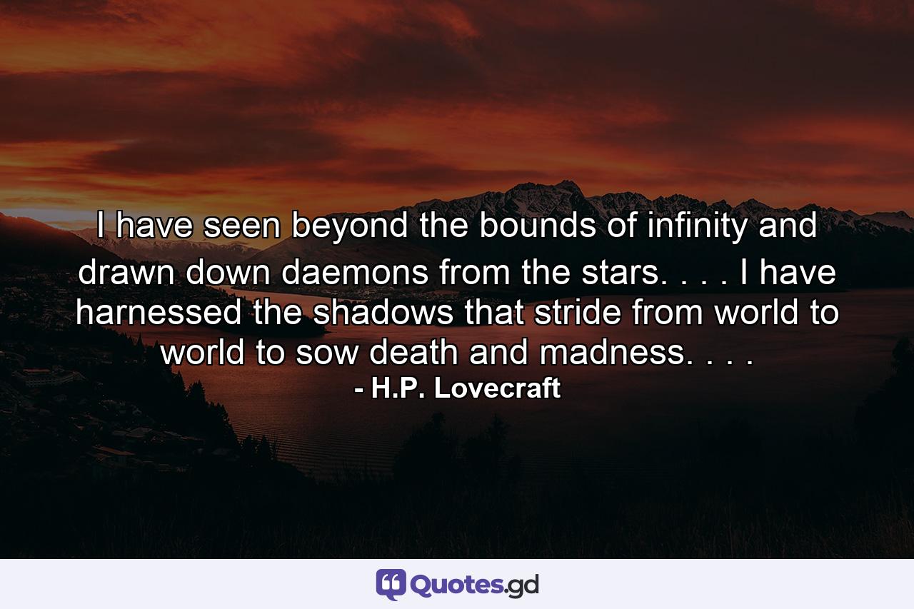 I have seen beyond the bounds of infinity and drawn down daemons from the stars. . . . I have harnessed the shadows that stride from world to world to sow death and madness. . . . - Quote by H.P. Lovecraft