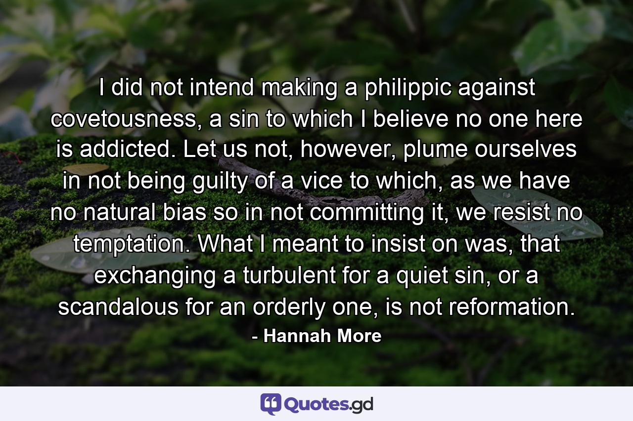 I did not intend making a philippic against covetousness, a sin to which I believe no one here is addicted. Let us not, however, plume ourselves in not being guilty of a vice to which, as we have no natural bias so in not committing it, we resist no temptation. What I meant to insist on was, that exchanging a turbulent for a quiet sin, or a scandalous for an orderly one, is not reformation. - Quote by Hannah More