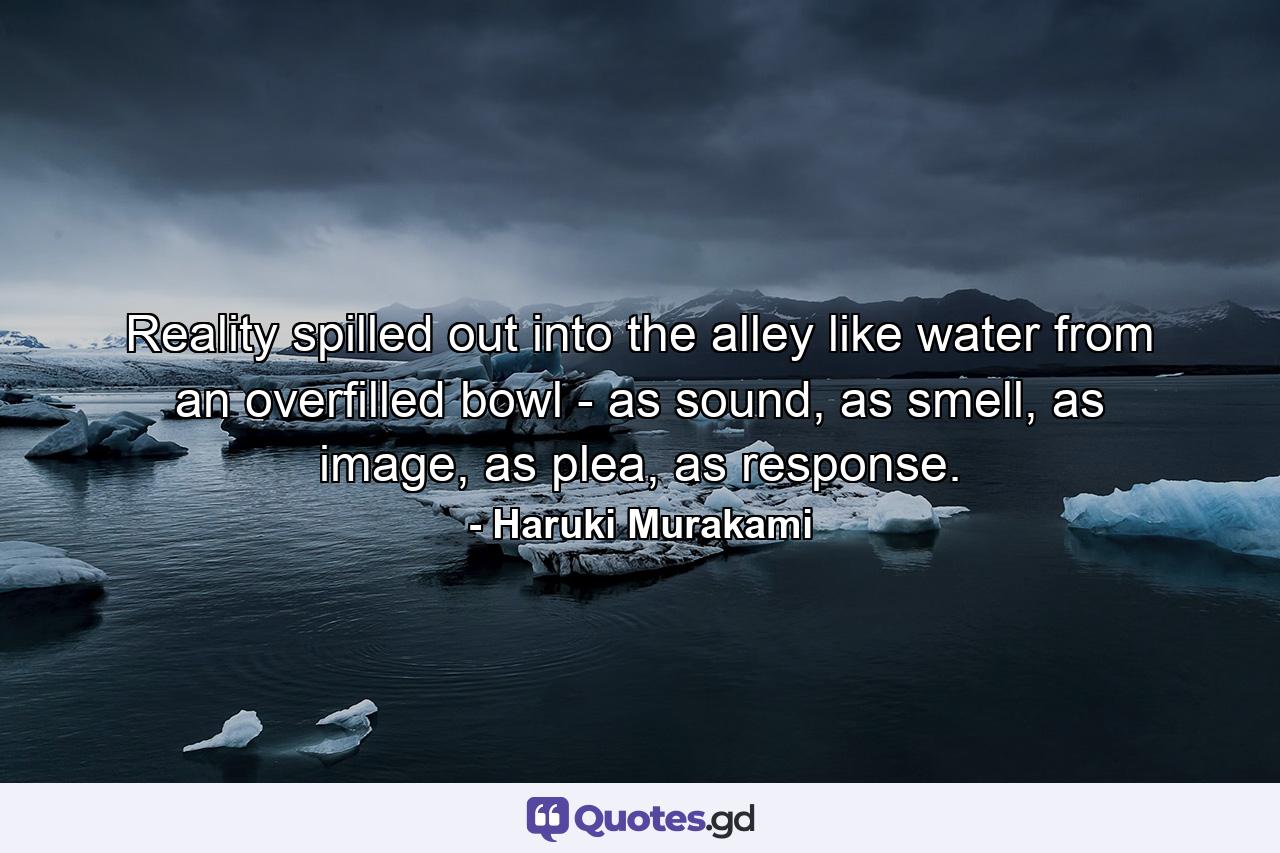 Reality spilled out into the alley like water from an overfilled bowl - as sound, as smell, as image, as plea, as response. - Quote by Haruki Murakami