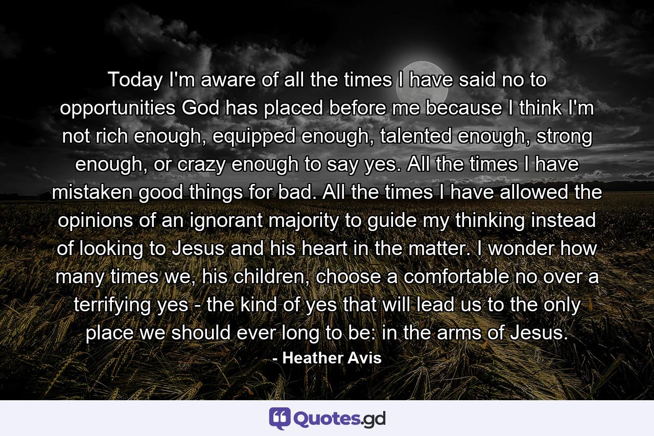 Today I'm aware of all the times I have said no to opportunities God has placed before me because I think I'm not rich enough, equipped enough, talented enough, strong enough, or crazy enough to say yes. All the times I have mistaken good things for bad. All the times I have allowed the opinions of an ignorant majority to guide my thinking instead of looking to Jesus and his heart in the matter. I wonder how many times we, his children, choose a comfortable no over a terrifying yes - the kind of yes that will lead us to the only place we should ever long to be: in the arms of Jesus. - Quote by Heather Avis