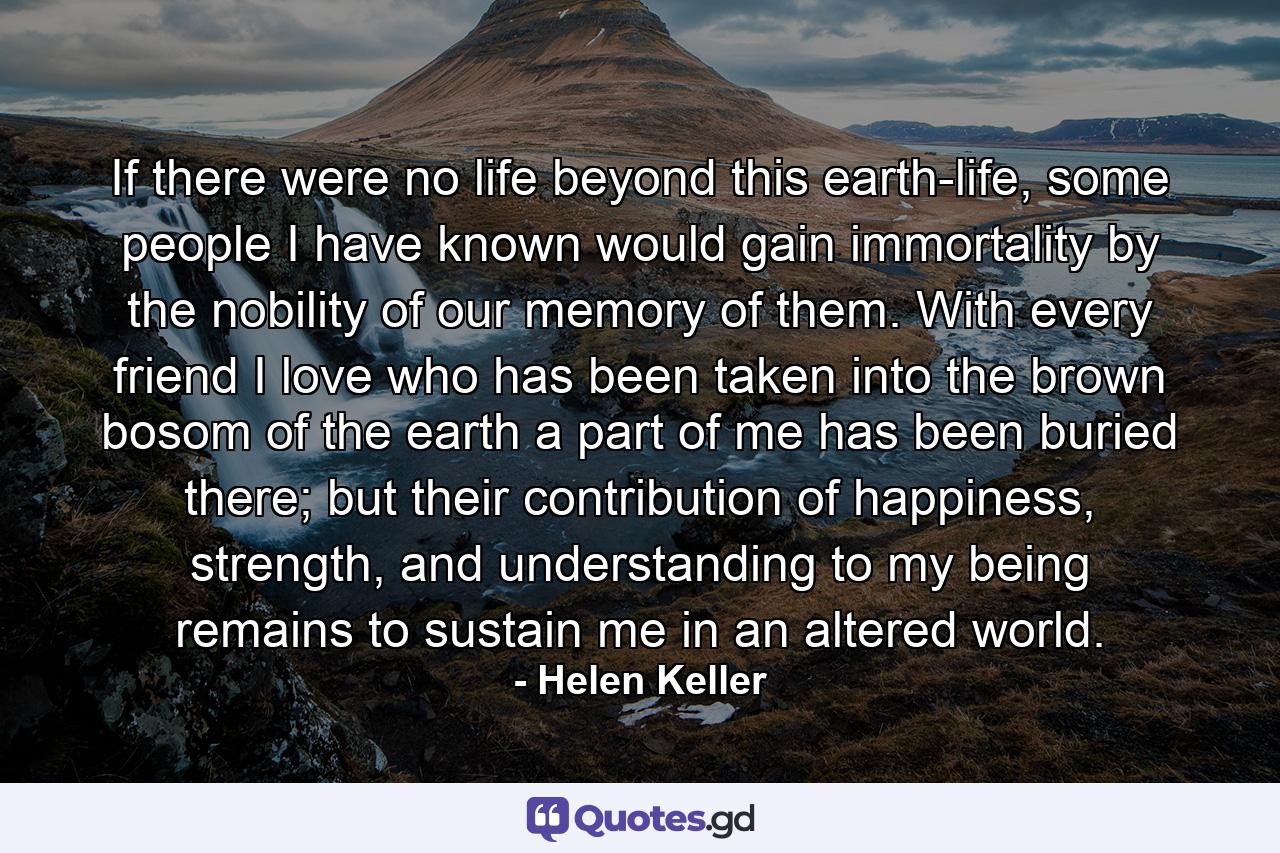 If there were no life beyond this earth-life, some people I have known would gain immortality by the nobility of our memory of them. With every friend I love who has been taken into the brown bosom of the earth a part of me has been buried there; but their contribution of happiness, strength, and understanding to my being remains to sustain me in an altered world. - Quote by Helen Keller