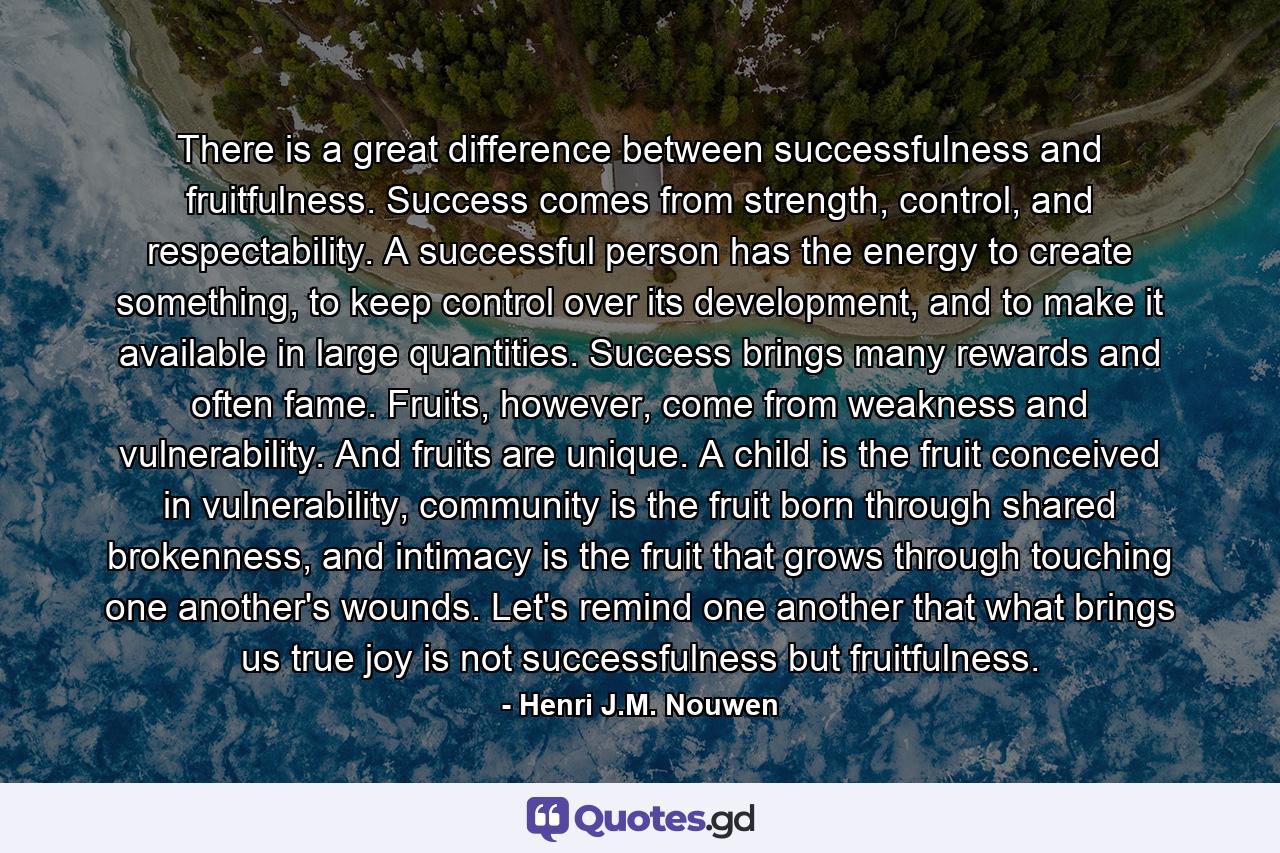 There is a great difference between successfulness and fruitfulness. Success comes from strength, control, and respectability. A successful person has the energy to create something, to keep control over its development, and to make it available in large quantities. Success brings many rewards and often fame. Fruits, however, come from weakness and vulnerability. And fruits are unique. A child is the fruit conceived in vulnerability, community is the fruit born through shared brokenness, and intimacy is the fruit that grows through touching one another's wounds. Let's remind one another that what brings us true joy is not successfulness but fruitfulness. - Quote by Henri J.M. Nouwen