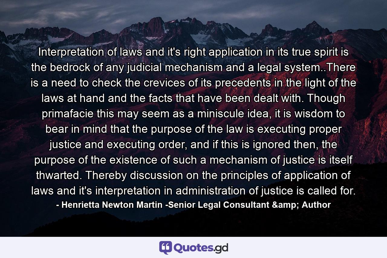 Interpretation of laws and it's right application in its true spirit is the bedrock of any judicial mechanism and a legal system..There is a need to check the crevices of its precedents in the light of the laws at hand and the facts that have been dealt with. Though primafacie this may seem as a miniscule idea, it is wisdom to bear in mind that the purpose of the law is executing proper justice and executing order, and if this is ignored then, the purpose of the existence of such a mechanism of justice is itself thwarted. Thereby discussion on the principles of application of laws and it's interpretation in administration of justice is called for. - Quote by Henrietta Newton Martin -Senior Legal Consultant & Author